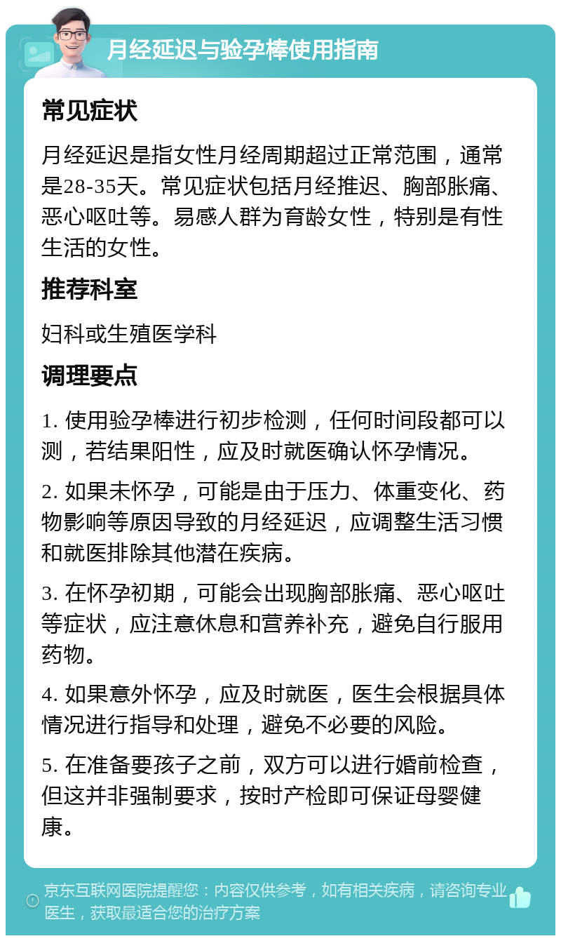 月经延迟与验孕棒使用指南 常见症状 月经延迟是指女性月经周期超过正常范围，通常是28-35天。常见症状包括月经推迟、胸部胀痛、恶心呕吐等。易感人群为育龄女性，特别是有性生活的女性。 推荐科室 妇科或生殖医学科 调理要点 1. 使用验孕棒进行初步检测，任何时间段都可以测，若结果阳性，应及时就医确认怀孕情况。 2. 如果未怀孕，可能是由于压力、体重变化、药物影响等原因导致的月经延迟，应调整生活习惯和就医排除其他潜在疾病。 3. 在怀孕初期，可能会出现胸部胀痛、恶心呕吐等症状，应注意休息和营养补充，避免自行服用药物。 4. 如果意外怀孕，应及时就医，医生会根据具体情况进行指导和处理，避免不必要的风险。 5. 在准备要孩子之前，双方可以进行婚前检查，但这并非强制要求，按时产检即可保证母婴健康。