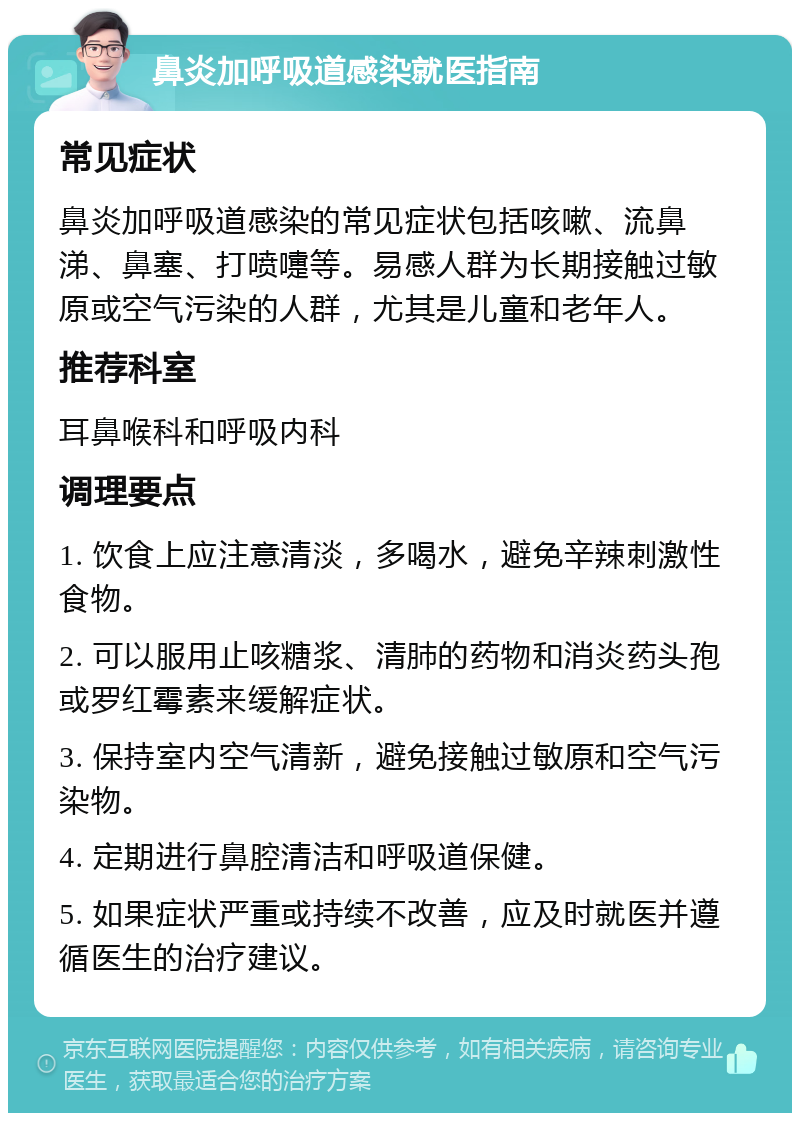 鼻炎加呼吸道感染就医指南 常见症状 鼻炎加呼吸道感染的常见症状包括咳嗽、流鼻涕、鼻塞、打喷嚏等。易感人群为长期接触过敏原或空气污染的人群，尤其是儿童和老年人。 推荐科室 耳鼻喉科和呼吸内科 调理要点 1. 饮食上应注意清淡，多喝水，避免辛辣刺激性食物。 2. 可以服用止咳糖浆、清肺的药物和消炎药头孢或罗红霉素来缓解症状。 3. 保持室内空气清新，避免接触过敏原和空气污染物。 4. 定期进行鼻腔清洁和呼吸道保健。 5. 如果症状严重或持续不改善，应及时就医并遵循医生的治疗建议。