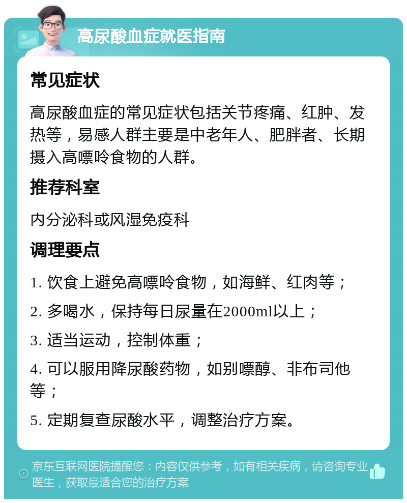 高尿酸血症就医指南 常见症状 高尿酸血症的常见症状包括关节疼痛、红肿、发热等，易感人群主要是中老年人、肥胖者、长期摄入高嘌呤食物的人群。 推荐科室 内分泌科或风湿免疫科 调理要点 1. 饮食上避免高嘌呤食物，如海鲜、红肉等； 2. 多喝水，保持每日尿量在2000ml以上； 3. 适当运动，控制体重； 4. 可以服用降尿酸药物，如别嘌醇、非布司他等； 5. 定期复查尿酸水平，调整治疗方案。