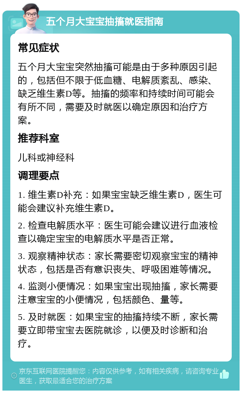 五个月大宝宝抽搐就医指南 常见症状 五个月大宝宝突然抽搐可能是由于多种原因引起的，包括但不限于低血糖、电解质紊乱、感染、缺乏维生素D等。抽搐的频率和持续时间可能会有所不同，需要及时就医以确定原因和治疗方案。 推荐科室 儿科或神经科 调理要点 1. 维生素D补充：如果宝宝缺乏维生素D，医生可能会建议补充维生素D。 2. 检查电解质水平：医生可能会建议进行血液检查以确定宝宝的电解质水平是否正常。 3. 观察精神状态：家长需要密切观察宝宝的精神状态，包括是否有意识丧失、呼吸困难等情况。 4. 监测小便情况：如果宝宝出现抽搐，家长需要注意宝宝的小便情况，包括颜色、量等。 5. 及时就医：如果宝宝的抽搐持续不断，家长需要立即带宝宝去医院就诊，以便及时诊断和治疗。