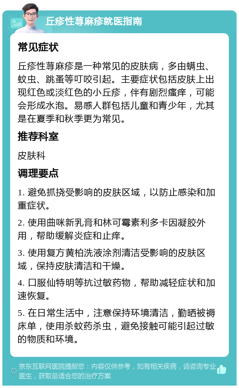 丘疹性荨麻疹就医指南 常见症状 丘疹性荨麻疹是一种常见的皮肤病，多由螨虫、蚊虫、跳蚤等叮咬引起。主要症状包括皮肤上出现红色或淡红色的小丘疹，伴有剧烈瘙痒，可能会形成水泡。易感人群包括儿童和青少年，尤其是在夏季和秋季更为常见。 推荐科室 皮肤科 调理要点 1. 避免抓挠受影响的皮肤区域，以防止感染和加重症状。 2. 使用曲咪新乳膏和林可霉素利多卡因凝胶外用，帮助缓解炎症和止痒。 3. 使用复方黄柏洗液涂剂清洁受影响的皮肤区域，保持皮肤清洁和干燥。 4. 口服仙特明等抗过敏药物，帮助减轻症状和加速恢复。 5. 在日常生活中，注意保持环境清洁，勤晒被褥床单，使用杀蚊药杀虫，避免接触可能引起过敏的物质和环境。