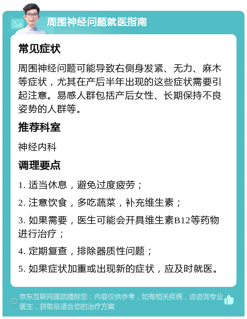 周围神经问题就医指南 常见症状 周围神经问题可能导致右侧身发紧、无力、麻木等症状，尤其在产后半年出现的这些症状需要引起注意。易感人群包括产后女性、长期保持不良姿势的人群等。 推荐科室 神经内科 调理要点 1. 适当休息，避免过度疲劳； 2. 注意饮食，多吃蔬菜，补充维生素； 3. 如果需要，医生可能会开具维生素B12等药物进行治疗； 4. 定期复查，排除器质性问题； 5. 如果症状加重或出现新的症状，应及时就医。