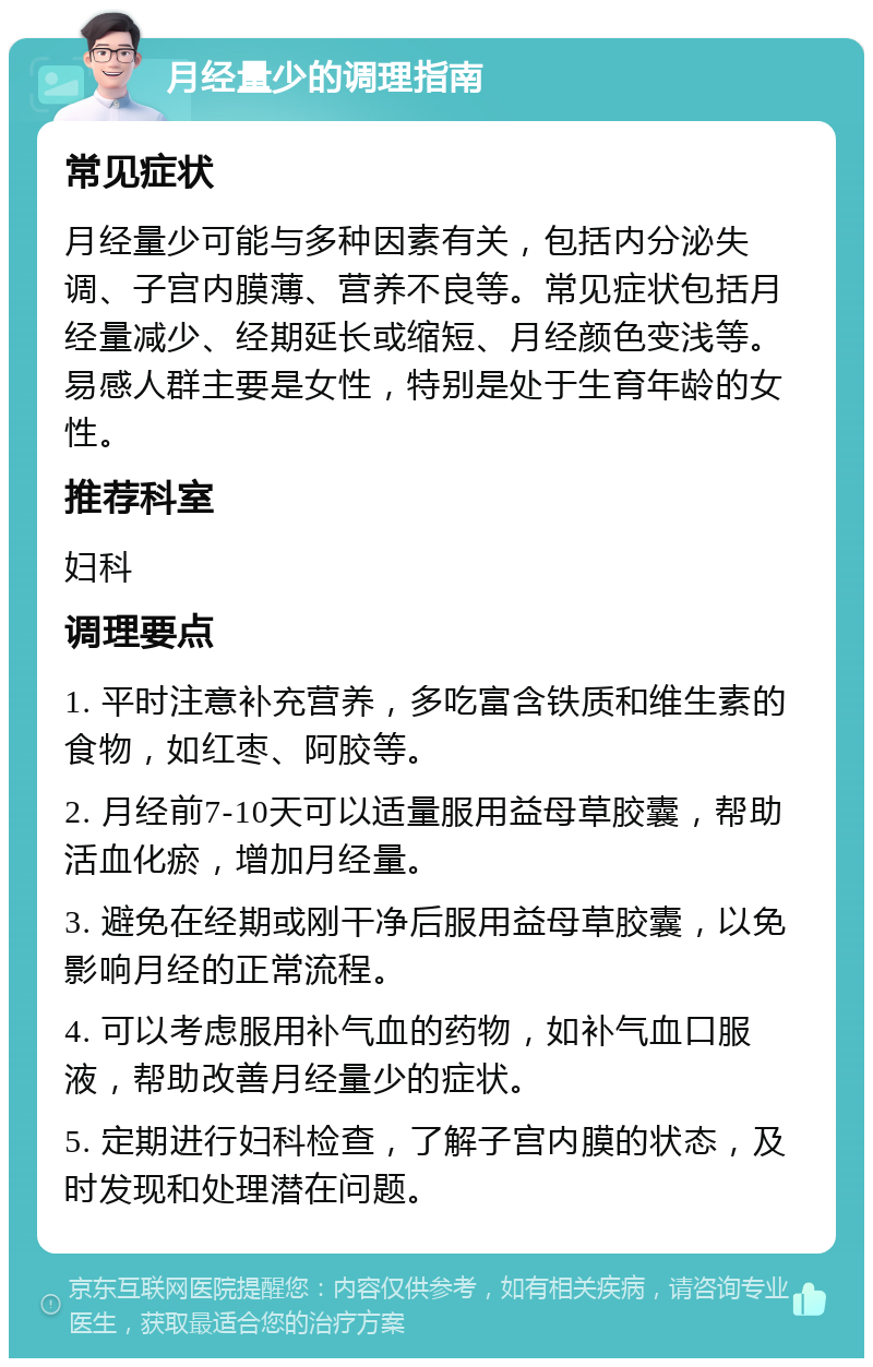 月经量少的调理指南 常见症状 月经量少可能与多种因素有关，包括内分泌失调、子宫内膜薄、营养不良等。常见症状包括月经量减少、经期延长或缩短、月经颜色变浅等。易感人群主要是女性，特别是处于生育年龄的女性。 推荐科室 妇科 调理要点 1. 平时注意补充营养，多吃富含铁质和维生素的食物，如红枣、阿胶等。 2. 月经前7-10天可以适量服用益母草胶囊，帮助活血化瘀，增加月经量。 3. 避免在经期或刚干净后服用益母草胶囊，以免影响月经的正常流程。 4. 可以考虑服用补气血的药物，如补气血口服液，帮助改善月经量少的症状。 5. 定期进行妇科检查，了解子宫内膜的状态，及时发现和处理潜在问题。