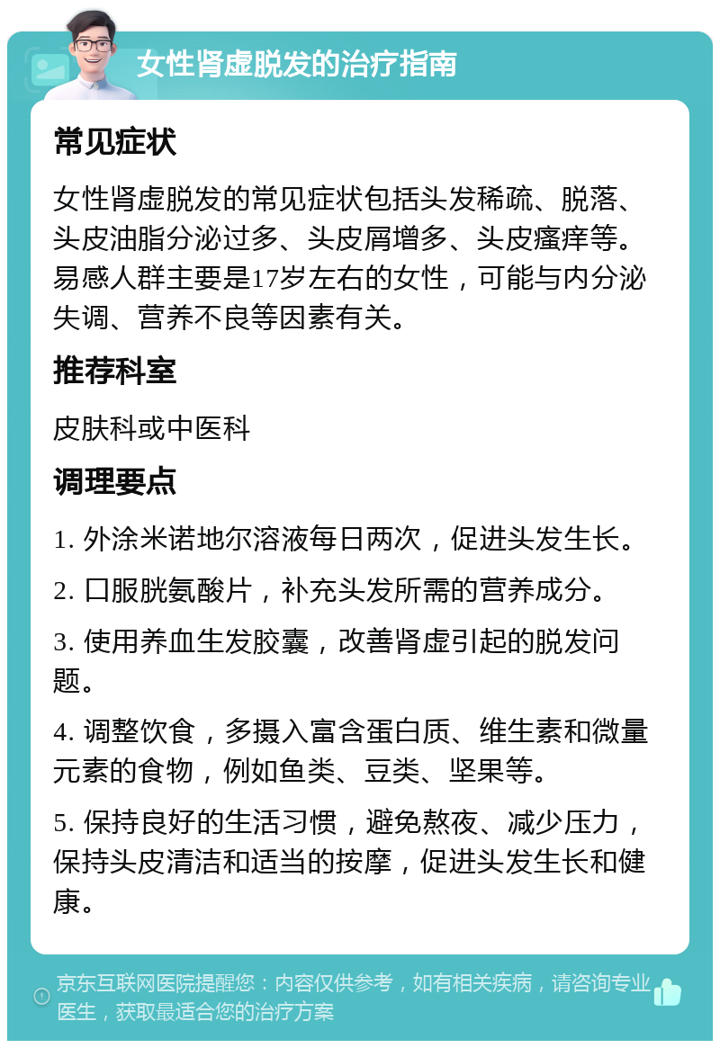 女性肾虚脱发的治疗指南 常见症状 女性肾虚脱发的常见症状包括头发稀疏、脱落、头皮油脂分泌过多、头皮屑增多、头皮瘙痒等。易感人群主要是17岁左右的女性，可能与内分泌失调、营养不良等因素有关。 推荐科室 皮肤科或中医科 调理要点 1. 外涂米诺地尔溶液每日两次，促进头发生长。 2. 口服胱氨酸片，补充头发所需的营养成分。 3. 使用养血生发胶囊，改善肾虚引起的脱发问题。 4. 调整饮食，多摄入富含蛋白质、维生素和微量元素的食物，例如鱼类、豆类、坚果等。 5. 保持良好的生活习惯，避免熬夜、减少压力，保持头皮清洁和适当的按摩，促进头发生长和健康。