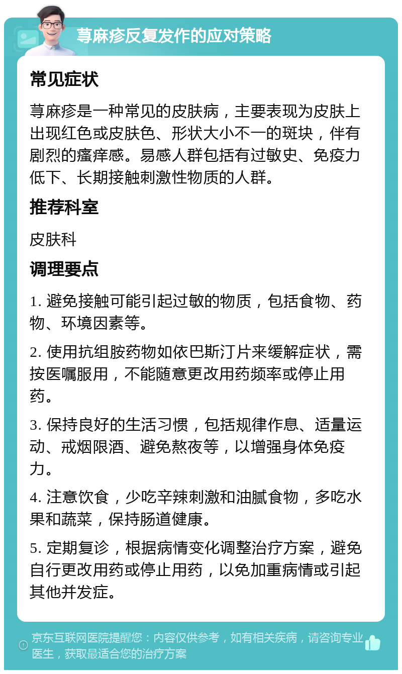 荨麻疹反复发作的应对策略 常见症状 荨麻疹是一种常见的皮肤病，主要表现为皮肤上出现红色或皮肤色、形状大小不一的斑块，伴有剧烈的瘙痒感。易感人群包括有过敏史、免疫力低下、长期接触刺激性物质的人群。 推荐科室 皮肤科 调理要点 1. 避免接触可能引起过敏的物质，包括食物、药物、环境因素等。 2. 使用抗组胺药物如依巴斯汀片来缓解症状，需按医嘱服用，不能随意更改用药频率或停止用药。 3. 保持良好的生活习惯，包括规律作息、适量运动、戒烟限酒、避免熬夜等，以增强身体免疫力。 4. 注意饮食，少吃辛辣刺激和油腻食物，多吃水果和蔬菜，保持肠道健康。 5. 定期复诊，根据病情变化调整治疗方案，避免自行更改用药或停止用药，以免加重病情或引起其他并发症。