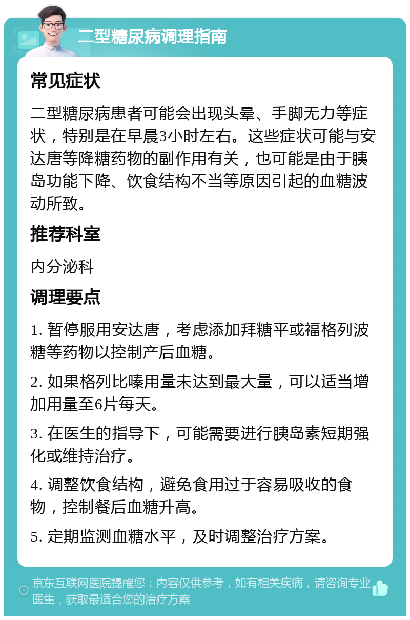 二型糖尿病调理指南 常见症状 二型糖尿病患者可能会出现头晕、手脚无力等症状，特别是在早晨3小时左右。这些症状可能与安达唐等降糖药物的副作用有关，也可能是由于胰岛功能下降、饮食结构不当等原因引起的血糖波动所致。 推荐科室 内分泌科 调理要点 1. 暂停服用安达唐，考虑添加拜糖平或福格列波糖等药物以控制产后血糖。 2. 如果格列比嗪用量未达到最大量，可以适当增加用量至6片每天。 3. 在医生的指导下，可能需要进行胰岛素短期强化或维持治疗。 4. 调整饮食结构，避免食用过于容易吸收的食物，控制餐后血糖升高。 5. 定期监测血糖水平，及时调整治疗方案。