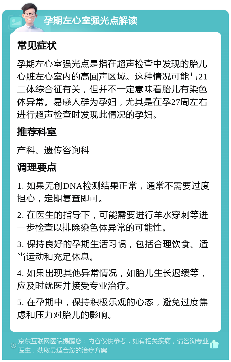 孕期左心室强光点解读 常见症状 孕期左心室强光点是指在超声检查中发现的胎儿心脏左心室内的高回声区域。这种情况可能与21三体综合征有关，但并不一定意味着胎儿有染色体异常。易感人群为孕妇，尤其是在孕27周左右进行超声检查时发现此情况的孕妇。 推荐科室 产科、遗传咨询科 调理要点 1. 如果无创DNA检测结果正常，通常不需要过度担心，定期复查即可。 2. 在医生的指导下，可能需要进行羊水穿刺等进一步检查以排除染色体异常的可能性。 3. 保持良好的孕期生活习惯，包括合理饮食、适当运动和充足休息。 4. 如果出现其他异常情况，如胎儿生长迟缓等，应及时就医并接受专业治疗。 5. 在孕期中，保持积极乐观的心态，避免过度焦虑和压力对胎儿的影响。