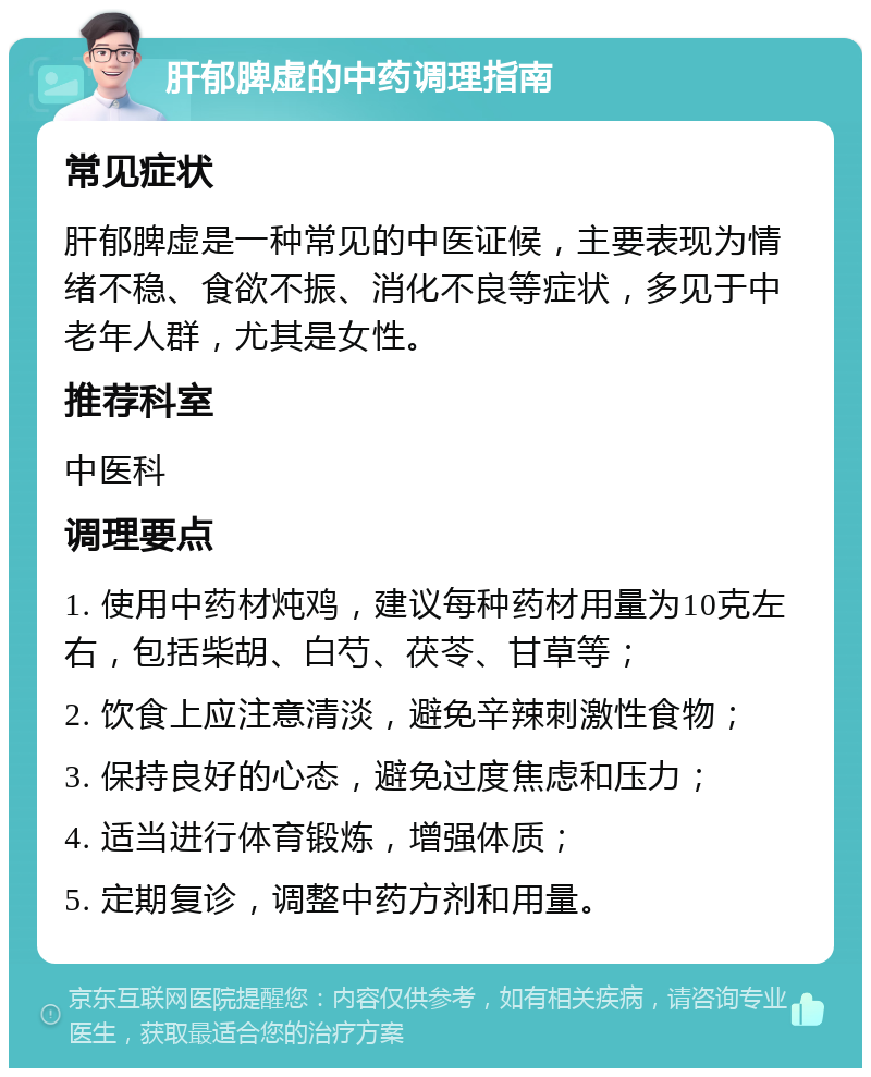 肝郁脾虚的中药调理指南 常见症状 肝郁脾虚是一种常见的中医证候，主要表现为情绪不稳、食欲不振、消化不良等症状，多见于中老年人群，尤其是女性。 推荐科室 中医科 调理要点 1. 使用中药材炖鸡，建议每种药材用量为10克左右，包括柴胡、白芍、茯苓、甘草等； 2. 饮食上应注意清淡，避免辛辣刺激性食物； 3. 保持良好的心态，避免过度焦虑和压力； 4. 适当进行体育锻炼，增强体质； 5. 定期复诊，调整中药方剂和用量。