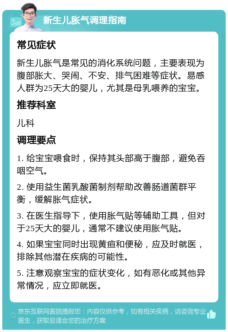 新生儿胀气调理指南 常见症状 新生儿胀气是常见的消化系统问题，主要表现为腹部胀大、哭闹、不安、排气困难等症状。易感人群为25天大的婴儿，尤其是母乳喂养的宝宝。 推荐科室 儿科 调理要点 1. 给宝宝喂食时，保持其头部高于腹部，避免吞咽空气。 2. 使用益生菌乳酸菌制剂帮助改善肠道菌群平衡，缓解胀气症状。 3. 在医生指导下，使用胀气贴等辅助工具，但对于25天大的婴儿，通常不建议使用胀气贴。 4. 如果宝宝同时出现黄疸和便秘，应及时就医，排除其他潜在疾病的可能性。 5. 注意观察宝宝的症状变化，如有恶化或其他异常情况，应立即就医。