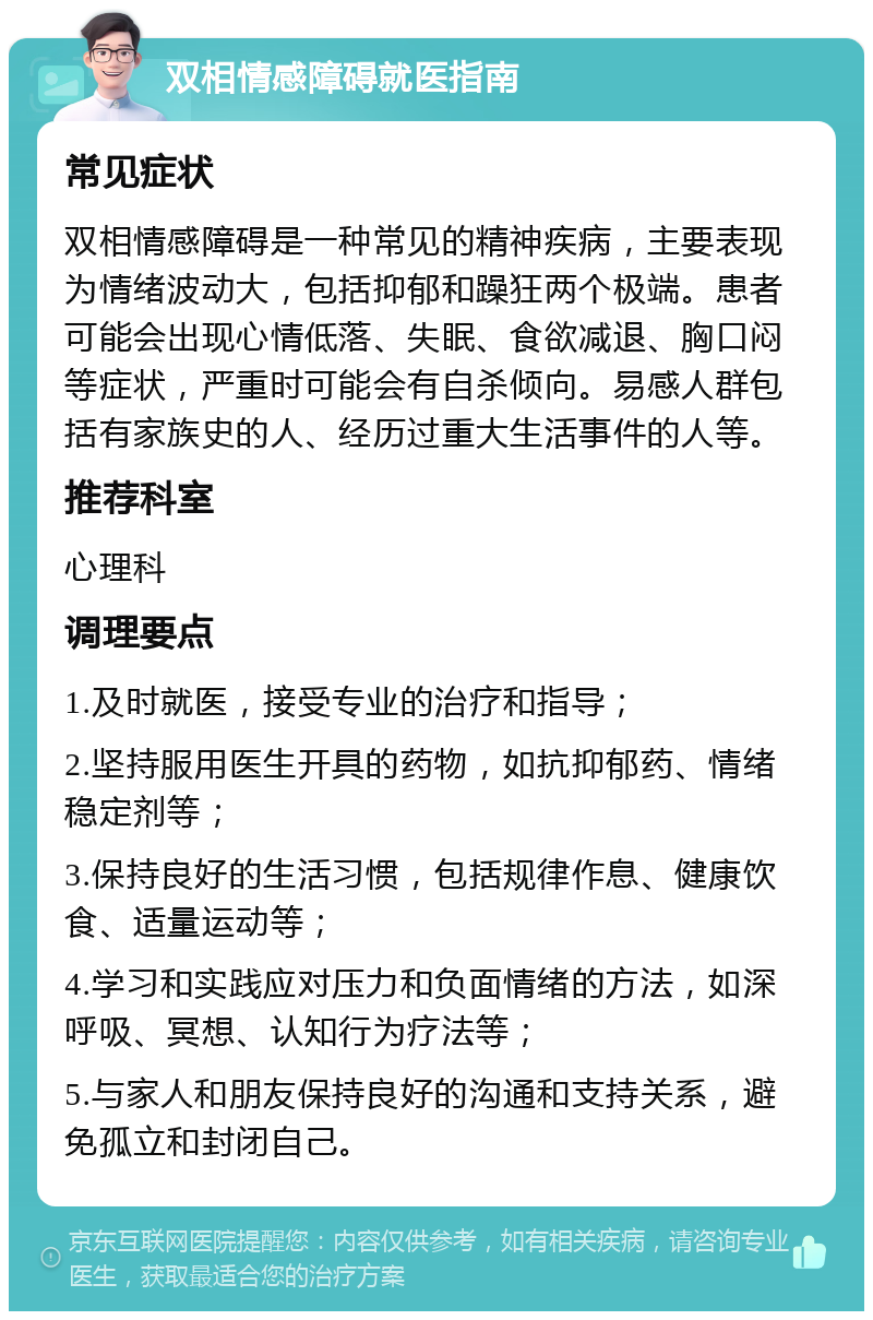 双相情感障碍就医指南 常见症状 双相情感障碍是一种常见的精神疾病，主要表现为情绪波动大，包括抑郁和躁狂两个极端。患者可能会出现心情低落、失眠、食欲减退、胸口闷等症状，严重时可能会有自杀倾向。易感人群包括有家族史的人、经历过重大生活事件的人等。 推荐科室 心理科 调理要点 1.及时就医，接受专业的治疗和指导； 2.坚持服用医生开具的药物，如抗抑郁药、情绪稳定剂等； 3.保持良好的生活习惯，包括规律作息、健康饮食、适量运动等； 4.学习和实践应对压力和负面情绪的方法，如深呼吸、冥想、认知行为疗法等； 5.与家人和朋友保持良好的沟通和支持关系，避免孤立和封闭自己。