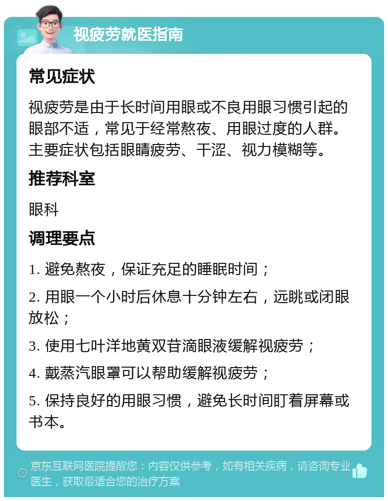 视疲劳就医指南 常见症状 视疲劳是由于长时间用眼或不良用眼习惯引起的眼部不适，常见于经常熬夜、用眼过度的人群。主要症状包括眼睛疲劳、干涩、视力模糊等。 推荐科室 眼科 调理要点 1. 避免熬夜，保证充足的睡眠时间； 2. 用眼一个小时后休息十分钟左右，远眺或闭眼放松； 3. 使用七叶洋地黄双苷滴眼液缓解视疲劳； 4. 戴蒸汽眼罩可以帮助缓解视疲劳； 5. 保持良好的用眼习惯，避免长时间盯着屏幕或书本。