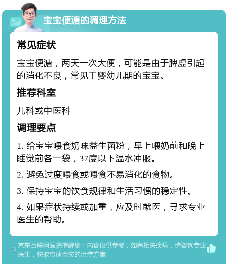 宝宝便溏的调理方法 常见症状 宝宝便溏，两天一次大便，可能是由于脾虚引起的消化不良，常见于婴幼儿期的宝宝。 推荐科室 儿科或中医科 调理要点 1. 给宝宝喂食奶味益生菌粉，早上喂奶前和晚上睡觉前各一袋，37度以下温水冲服。 2. 避免过度喂食或喂食不易消化的食物。 3. 保持宝宝的饮食规律和生活习惯的稳定性。 4. 如果症状持续或加重，应及时就医，寻求专业医生的帮助。