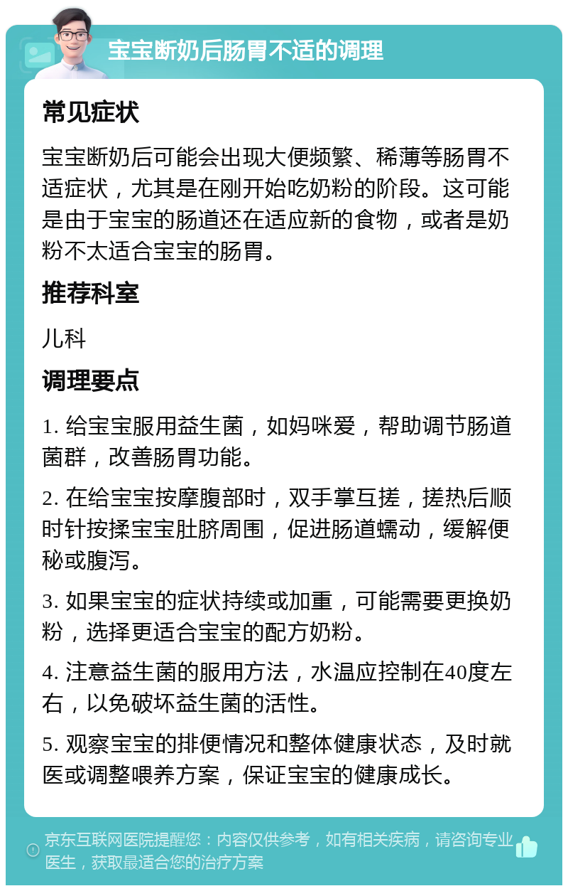 宝宝断奶后肠胃不适的调理 常见症状 宝宝断奶后可能会出现大便频繁、稀薄等肠胃不适症状，尤其是在刚开始吃奶粉的阶段。这可能是由于宝宝的肠道还在适应新的食物，或者是奶粉不太适合宝宝的肠胃。 推荐科室 儿科 调理要点 1. 给宝宝服用益生菌，如妈咪爱，帮助调节肠道菌群，改善肠胃功能。 2. 在给宝宝按摩腹部时，双手掌互搓，搓热后顺时针按揉宝宝肚脐周围，促进肠道蠕动，缓解便秘或腹泻。 3. 如果宝宝的症状持续或加重，可能需要更换奶粉，选择更适合宝宝的配方奶粉。 4. 注意益生菌的服用方法，水温应控制在40度左右，以免破坏益生菌的活性。 5. 观察宝宝的排便情况和整体健康状态，及时就医或调整喂养方案，保证宝宝的健康成长。