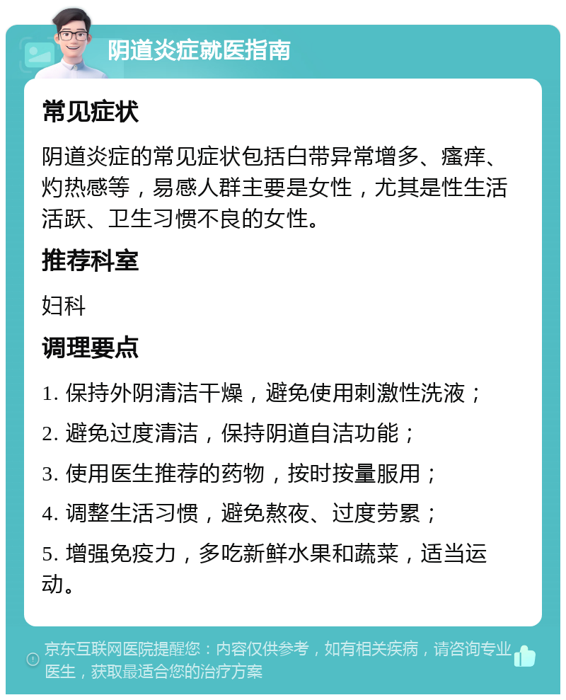 阴道炎症就医指南 常见症状 阴道炎症的常见症状包括白带异常增多、瘙痒、灼热感等，易感人群主要是女性，尤其是性生活活跃、卫生习惯不良的女性。 推荐科室 妇科 调理要点 1. 保持外阴清洁干燥，避免使用刺激性洗液； 2. 避免过度清洁，保持阴道自洁功能； 3. 使用医生推荐的药物，按时按量服用； 4. 调整生活习惯，避免熬夜、过度劳累； 5. 增强免疫力，多吃新鲜水果和蔬菜，适当运动。