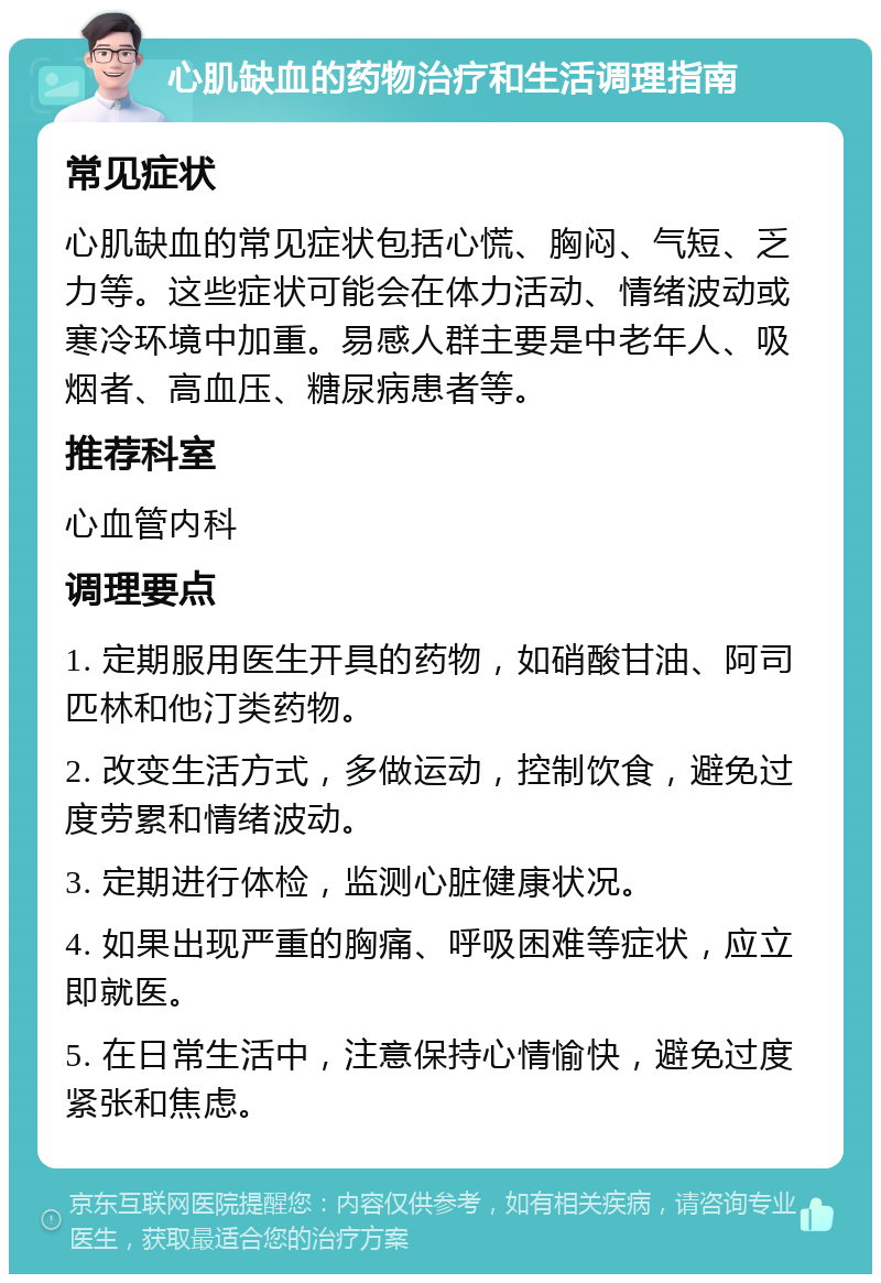 心肌缺血的药物治疗和生活调理指南 常见症状 心肌缺血的常见症状包括心慌、胸闷、气短、乏力等。这些症状可能会在体力活动、情绪波动或寒冷环境中加重。易感人群主要是中老年人、吸烟者、高血压、糖尿病患者等。 推荐科室 心血管内科 调理要点 1. 定期服用医生开具的药物，如硝酸甘油、阿司匹林和他汀类药物。 2. 改变生活方式，多做运动，控制饮食，避免过度劳累和情绪波动。 3. 定期进行体检，监测心脏健康状况。 4. 如果出现严重的胸痛、呼吸困难等症状，应立即就医。 5. 在日常生活中，注意保持心情愉快，避免过度紧张和焦虑。