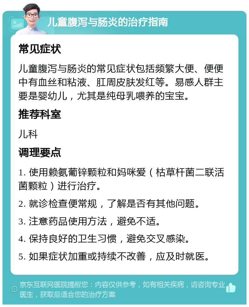 儿童腹泻与肠炎的治疗指南 常见症状 儿童腹泻与肠炎的常见症状包括频繁大便、便便中有血丝和粘液、肛周皮肤发红等。易感人群主要是婴幼儿，尤其是纯母乳喂养的宝宝。 推荐科室 儿科 调理要点 1. 使用赖氨葡锌颗粒和妈咪爱（枯草杆菌二联活菌颗粒）进行治疗。 2. 就诊检查便常规，了解是否有其他问题。 3. 注意药品使用方法，避免不适。 4. 保持良好的卫生习惯，避免交叉感染。 5. 如果症状加重或持续不改善，应及时就医。