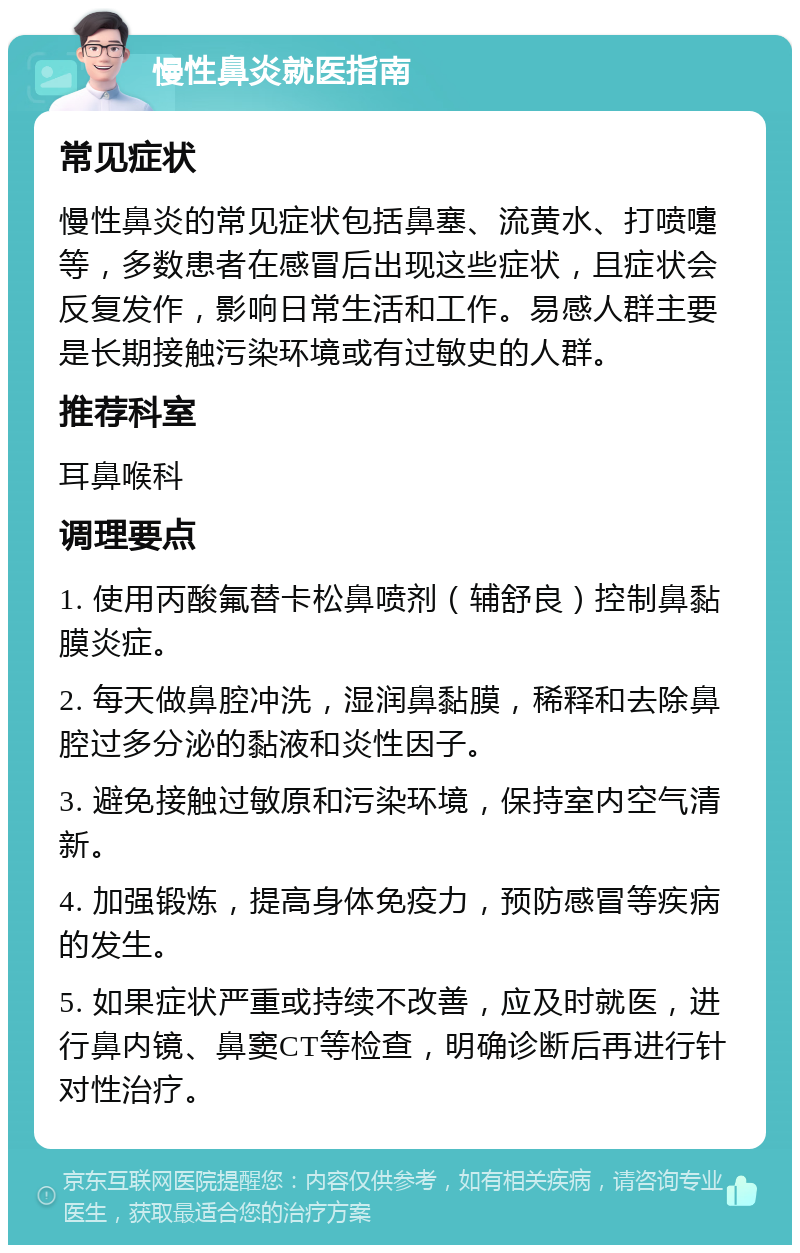 慢性鼻炎就医指南 常见症状 慢性鼻炎的常见症状包括鼻塞、流黄水、打喷嚏等，多数患者在感冒后出现这些症状，且症状会反复发作，影响日常生活和工作。易感人群主要是长期接触污染环境或有过敏史的人群。 推荐科室 耳鼻喉科 调理要点 1. 使用丙酸氟替卡松鼻喷剂（辅舒良）控制鼻黏膜炎症。 2. 每天做鼻腔冲洗，湿润鼻黏膜，稀释和去除鼻腔过多分泌的黏液和炎性因子。 3. 避免接触过敏原和污染环境，保持室内空气清新。 4. 加强锻炼，提高身体免疫力，预防感冒等疾病的发生。 5. 如果症状严重或持续不改善，应及时就医，进行鼻内镜、鼻窦CT等检查，明确诊断后再进行针对性治疗。