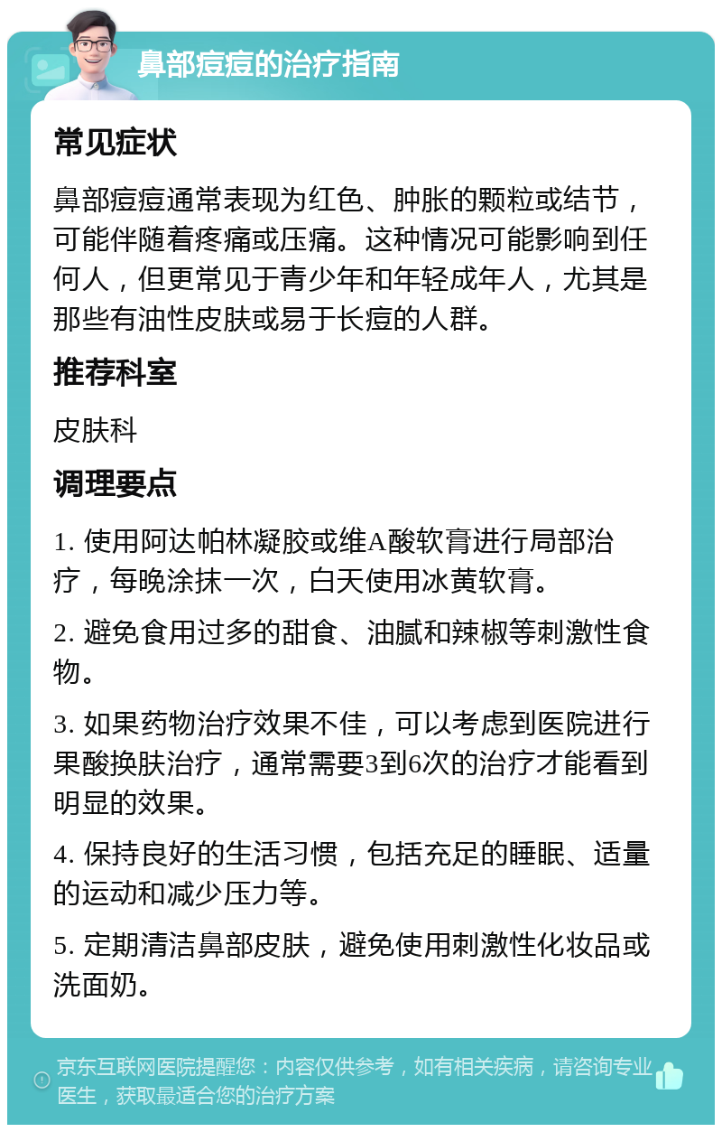 鼻部痘痘的治疗指南 常见症状 鼻部痘痘通常表现为红色、肿胀的颗粒或结节，可能伴随着疼痛或压痛。这种情况可能影响到任何人，但更常见于青少年和年轻成年人，尤其是那些有油性皮肤或易于长痘的人群。 推荐科室 皮肤科 调理要点 1. 使用阿达帕林凝胶或维A酸软膏进行局部治疗，每晚涂抹一次，白天使用冰黄软膏。 2. 避免食用过多的甜食、油腻和辣椒等刺激性食物。 3. 如果药物治疗效果不佳，可以考虑到医院进行果酸换肤治疗，通常需要3到6次的治疗才能看到明显的效果。 4. 保持良好的生活习惯，包括充足的睡眠、适量的运动和减少压力等。 5. 定期清洁鼻部皮肤，避免使用刺激性化妆品或洗面奶。