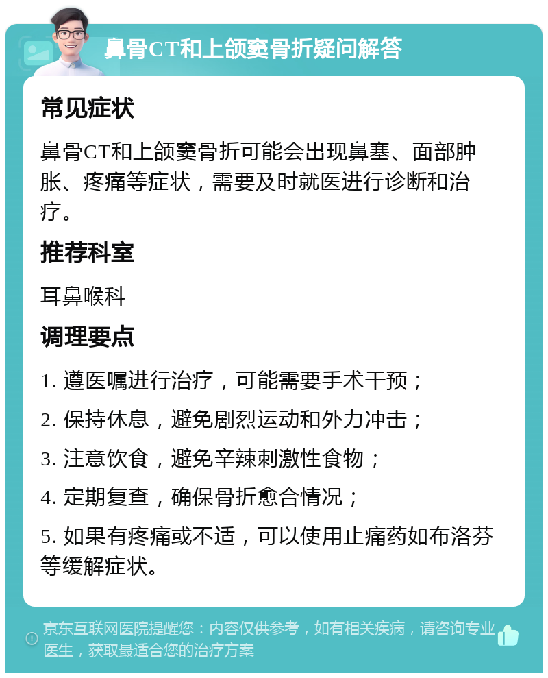 鼻骨CT和上颌窦骨折疑问解答 常见症状 鼻骨CT和上颌窦骨折可能会出现鼻塞、面部肿胀、疼痛等症状，需要及时就医进行诊断和治疗。 推荐科室 耳鼻喉科 调理要点 1. 遵医嘱进行治疗，可能需要手术干预； 2. 保持休息，避免剧烈运动和外力冲击； 3. 注意饮食，避免辛辣刺激性食物； 4. 定期复查，确保骨折愈合情况； 5. 如果有疼痛或不适，可以使用止痛药如布洛芬等缓解症状。