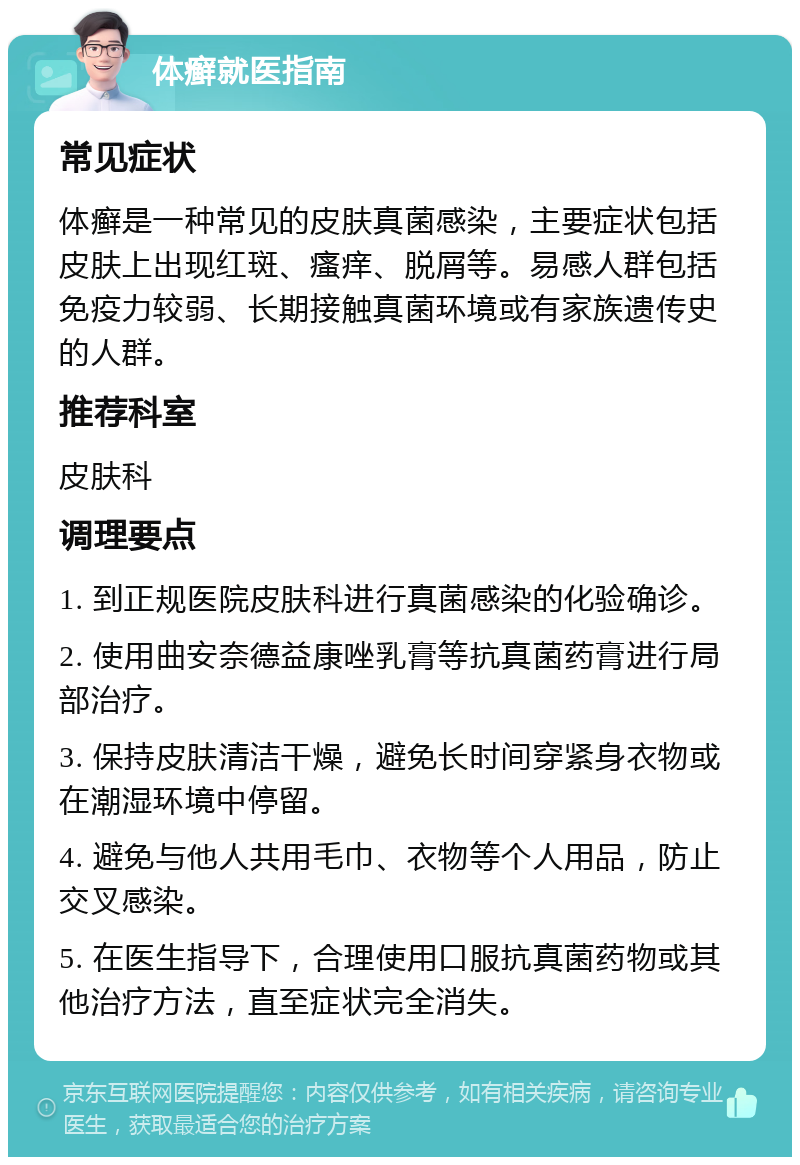 体癣就医指南 常见症状 体癣是一种常见的皮肤真菌感染，主要症状包括皮肤上出现红斑、瘙痒、脱屑等。易感人群包括免疫力较弱、长期接触真菌环境或有家族遗传史的人群。 推荐科室 皮肤科 调理要点 1. 到正规医院皮肤科进行真菌感染的化验确诊。 2. 使用曲安奈德益康唑乳膏等抗真菌药膏进行局部治疗。 3. 保持皮肤清洁干燥，避免长时间穿紧身衣物或在潮湿环境中停留。 4. 避免与他人共用毛巾、衣物等个人用品，防止交叉感染。 5. 在医生指导下，合理使用口服抗真菌药物或其他治疗方法，直至症状完全消失。