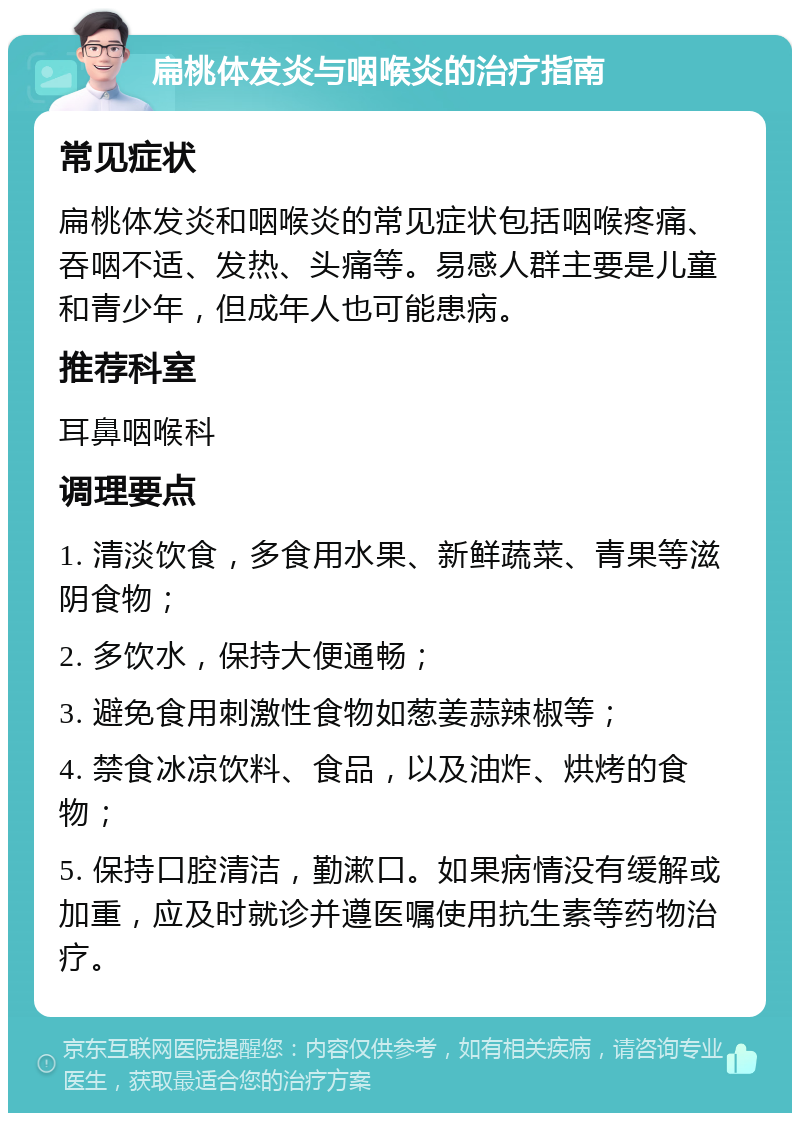 扁桃体发炎与咽喉炎的治疗指南 常见症状 扁桃体发炎和咽喉炎的常见症状包括咽喉疼痛、吞咽不适、发热、头痛等。易感人群主要是儿童和青少年，但成年人也可能患病。 推荐科室 耳鼻咽喉科 调理要点 1. 清淡饮食，多食用水果、新鲜蔬菜、青果等滋阴食物； 2. 多饮水，保持大便通畅； 3. 避免食用刺激性食物如葱姜蒜辣椒等； 4. 禁食冰凉饮料、食品，以及油炸、烘烤的食物； 5. 保持口腔清洁，勤漱口。如果病情没有缓解或加重，应及时就诊并遵医嘱使用抗生素等药物治疗。