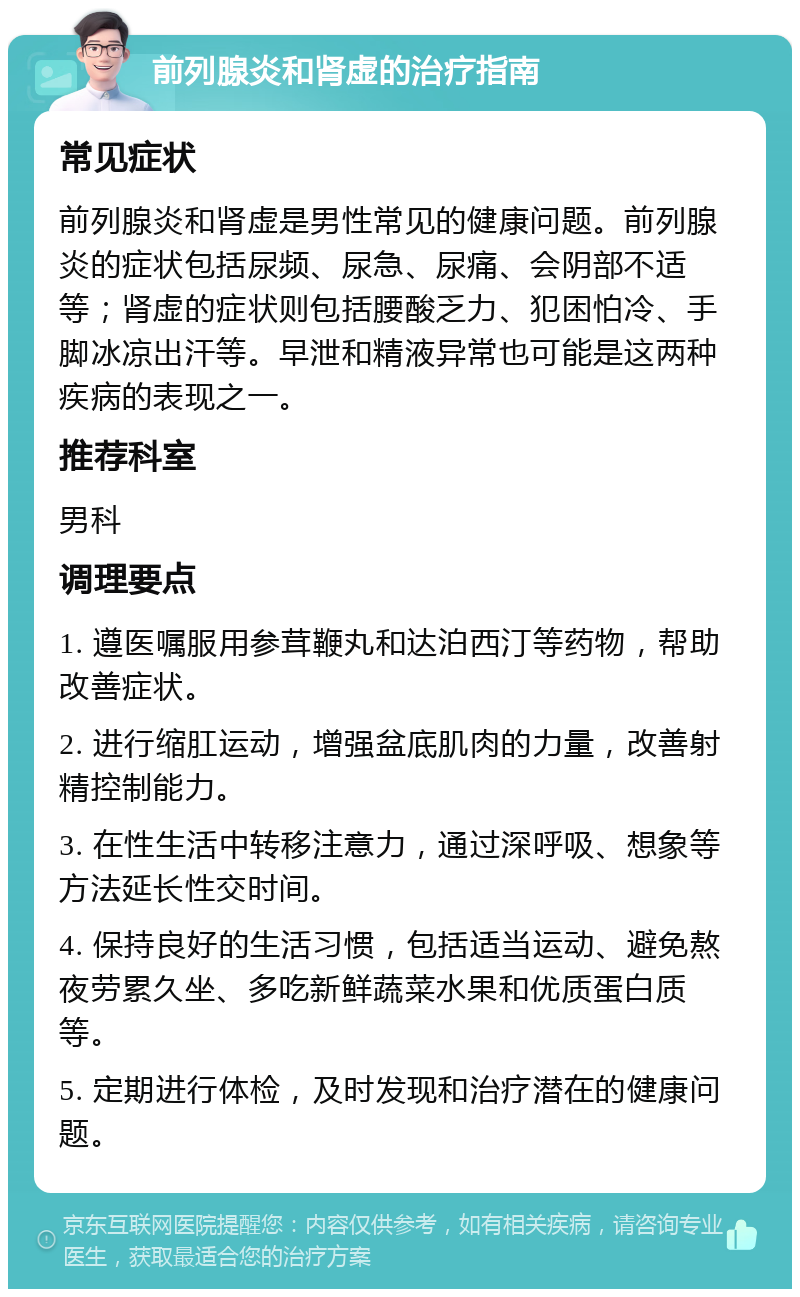 前列腺炎和肾虚的治疗指南 常见症状 前列腺炎和肾虚是男性常见的健康问题。前列腺炎的症状包括尿频、尿急、尿痛、会阴部不适等；肾虚的症状则包括腰酸乏力、犯困怕冷、手脚冰凉出汗等。早泄和精液异常也可能是这两种疾病的表现之一。 推荐科室 男科 调理要点 1. 遵医嘱服用参茸鞭丸和达泊西汀等药物，帮助改善症状。 2. 进行缩肛运动，增强盆底肌肉的力量，改善射精控制能力。 3. 在性生活中转移注意力，通过深呼吸、想象等方法延长性交时间。 4. 保持良好的生活习惯，包括适当运动、避免熬夜劳累久坐、多吃新鲜蔬菜水果和优质蛋白质等。 5. 定期进行体检，及时发现和治疗潜在的健康问题。