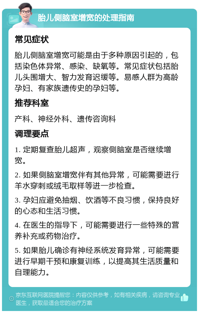 胎儿侧脑室增宽的处理指南 常见症状 胎儿侧脑室增宽可能是由于多种原因引起的，包括染色体异常、感染、缺氧等。常见症状包括胎儿头围增大、智力发育迟缓等。易感人群为高龄孕妇、有家族遗传史的孕妇等。 推荐科室 产科、神经外科、遗传咨询科 调理要点 1. 定期复查胎儿超声，观察侧脑室是否继续增宽。 2. 如果侧脑室增宽伴有其他异常，可能需要进行羊水穿刺或绒毛取样等进一步检查。 3. 孕妇应避免抽烟、饮酒等不良习惯，保持良好的心态和生活习惯。 4. 在医生的指导下，可能需要进行一些特殊的营养补充或药物治疗。 5. 如果胎儿确诊有神经系统发育异常，可能需要进行早期干预和康复训练，以提高其生活质量和自理能力。