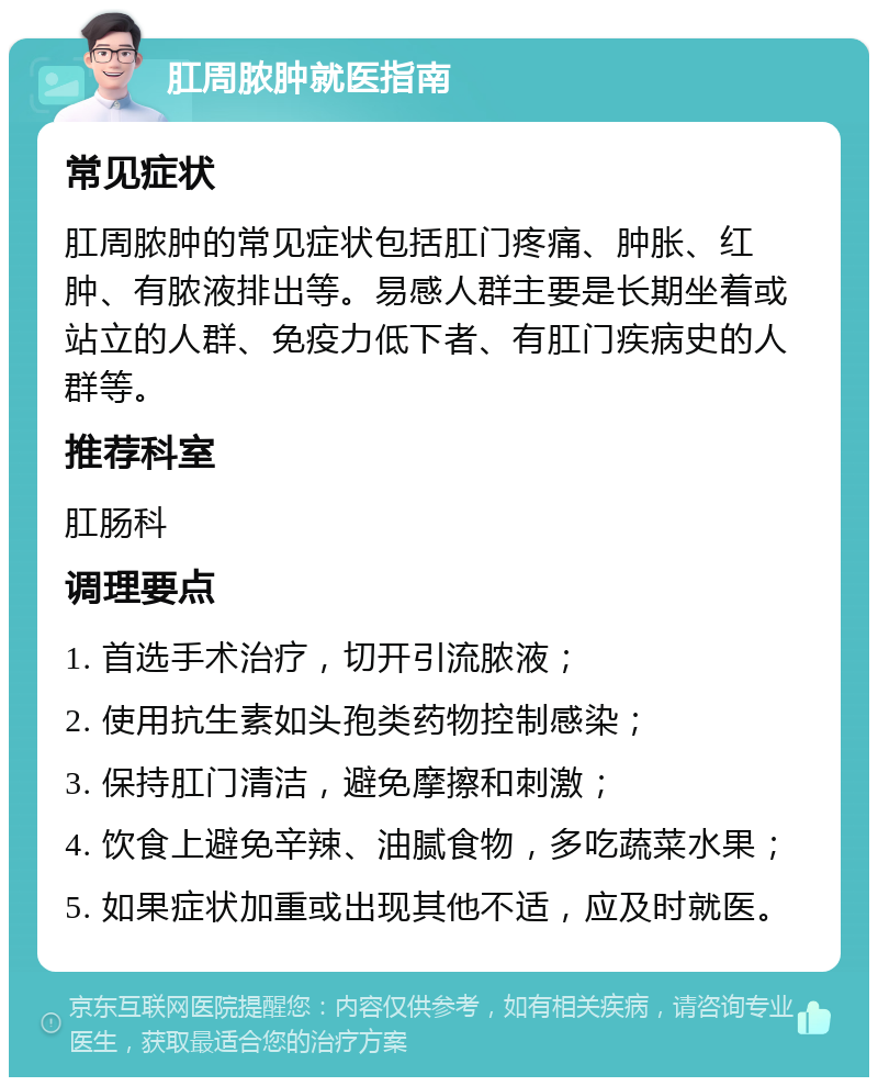 肛周脓肿就医指南 常见症状 肛周脓肿的常见症状包括肛门疼痛、肿胀、红肿、有脓液排出等。易感人群主要是长期坐着或站立的人群、免疫力低下者、有肛门疾病史的人群等。 推荐科室 肛肠科 调理要点 1. 首选手术治疗，切开引流脓液； 2. 使用抗生素如头孢类药物控制感染； 3. 保持肛门清洁，避免摩擦和刺激； 4. 饮食上避免辛辣、油腻食物，多吃蔬菜水果； 5. 如果症状加重或出现其他不适，应及时就医。