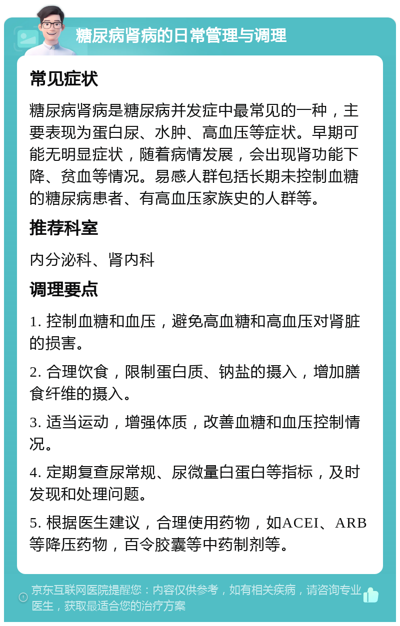 糖尿病肾病的日常管理与调理 常见症状 糖尿病肾病是糖尿病并发症中最常见的一种，主要表现为蛋白尿、水肿、高血压等症状。早期可能无明显症状，随着病情发展，会出现肾功能下降、贫血等情况。易感人群包括长期未控制血糖的糖尿病患者、有高血压家族史的人群等。 推荐科室 内分泌科、肾内科 调理要点 1. 控制血糖和血压，避免高血糖和高血压对肾脏的损害。 2. 合理饮食，限制蛋白质、钠盐的摄入，增加膳食纤维的摄入。 3. 适当运动，增强体质，改善血糖和血压控制情况。 4. 定期复查尿常规、尿微量白蛋白等指标，及时发现和处理问题。 5. 根据医生建议，合理使用药物，如ACEI、ARB等降压药物，百令胶囊等中药制剂等。