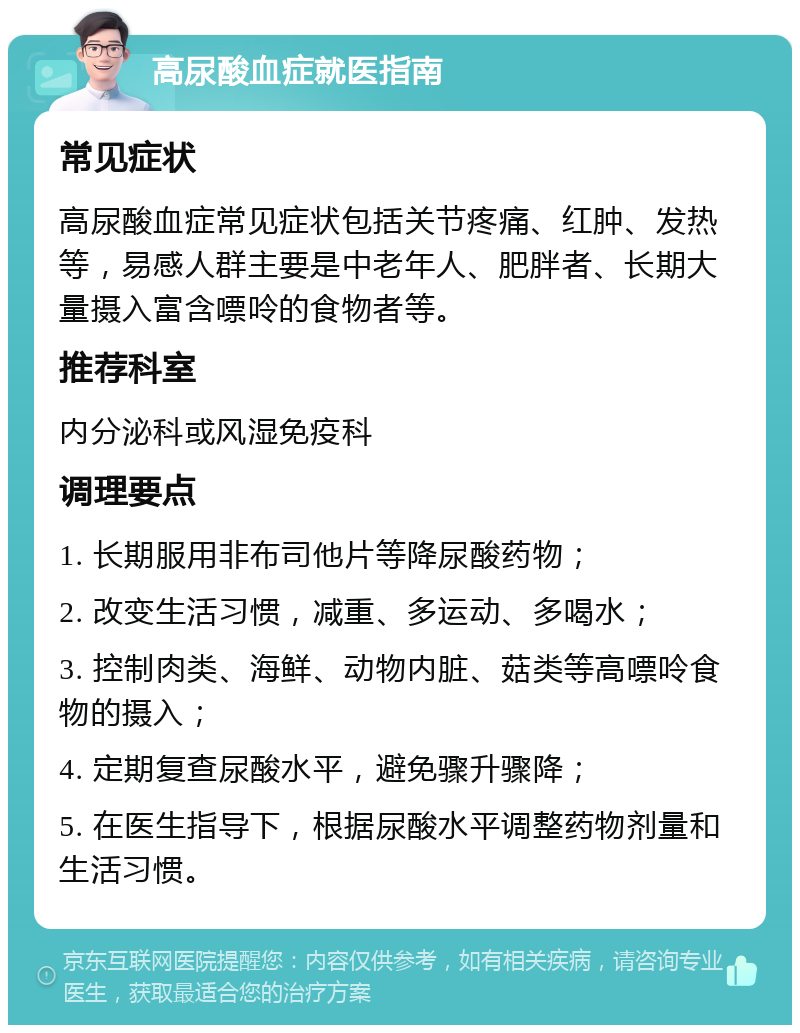 高尿酸血症就医指南 常见症状 高尿酸血症常见症状包括关节疼痛、红肿、发热等，易感人群主要是中老年人、肥胖者、长期大量摄入富含嘌呤的食物者等。 推荐科室 内分泌科或风湿免疫科 调理要点 1. 长期服用非布司他片等降尿酸药物； 2. 改变生活习惯，减重、多运动、多喝水； 3. 控制肉类、海鲜、动物内脏、菇类等高嘌呤食物的摄入； 4. 定期复查尿酸水平，避免骤升骤降； 5. 在医生指导下，根据尿酸水平调整药物剂量和生活习惯。