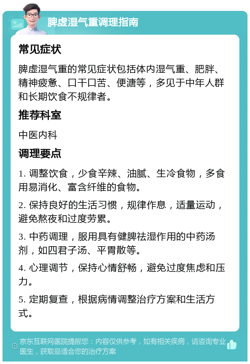 脾虚湿气重调理指南 常见症状 脾虚湿气重的常见症状包括体内湿气重、肥胖、精神疲惫、口干口苦、便溏等，多见于中年人群和长期饮食不规律者。 推荐科室 中医内科 调理要点 1. 调整饮食，少食辛辣、油腻、生冷食物，多食用易消化、富含纤维的食物。 2. 保持良好的生活习惯，规律作息，适量运动，避免熬夜和过度劳累。 3. 中药调理，服用具有健脾祛湿作用的中药汤剂，如四君子汤、平胃散等。 4. 心理调节，保持心情舒畅，避免过度焦虑和压力。 5. 定期复查，根据病情调整治疗方案和生活方式。