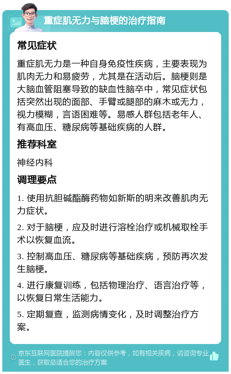 重症肌无力与脑梗的治疗指南 常见症状 重症肌无力是一种自身免疫性疾病，主要表现为肌肉无力和易疲劳，尤其是在活动后。脑梗则是大脑血管阻塞导致的缺血性脑卒中，常见症状包括突然出现的面部、手臂或腿部的麻木或无力，视力模糊，言语困难等。易感人群包括老年人、有高血压、糖尿病等基础疾病的人群。 推荐科室 神经内科 调理要点 1. 使用抗胆碱酯酶药物如新斯的明来改善肌肉无力症状。 2. 对于脑梗，应及时进行溶栓治疗或机械取栓手术以恢复血流。 3. 控制高血压、糖尿病等基础疾病，预防再次发生脑梗。 4. 进行康复训练，包括物理治疗、语言治疗等，以恢复日常生活能力。 5. 定期复查，监测病情变化，及时调整治疗方案。