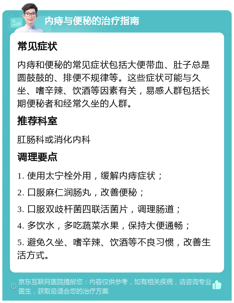 内痔与便秘的治疗指南 常见症状 内痔和便秘的常见症状包括大便带血、肚子总是圆鼓鼓的、排便不规律等。这些症状可能与久坐、嗜辛辣、饮酒等因素有关，易感人群包括长期便秘者和经常久坐的人群。 推荐科室 肛肠科或消化内科 调理要点 1. 使用太宁栓外用，缓解内痔症状； 2. 口服麻仁润肠丸，改善便秘； 3. 口服双歧杆菌四联活菌片，调理肠道； 4. 多饮水，多吃蔬菜水果，保持大便通畅； 5. 避免久坐、嗜辛辣、饮酒等不良习惯，改善生活方式。