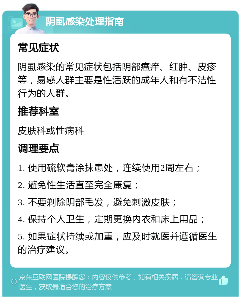 阴虱感染处理指南 常见症状 阴虱感染的常见症状包括阴部瘙痒、红肿、皮疹等，易感人群主要是性活跃的成年人和有不洁性行为的人群。 推荐科室 皮肤科或性病科 调理要点 1. 使用硫软膏涂抹患处，连续使用2周左右； 2. 避免性生活直至完全康复； 3. 不要剃除阴部毛发，避免刺激皮肤； 4. 保持个人卫生，定期更换内衣和床上用品； 5. 如果症状持续或加重，应及时就医并遵循医生的治疗建议。