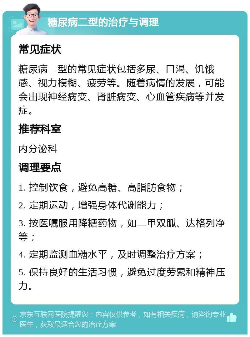 糖尿病二型的治疗与调理 常见症状 糖尿病二型的常见症状包括多尿、口渴、饥饿感、视力模糊、疲劳等。随着病情的发展，可能会出现神经病变、肾脏病变、心血管疾病等并发症。 推荐科室 内分泌科 调理要点 1. 控制饮食，避免高糖、高脂肪食物； 2. 定期运动，增强身体代谢能力； 3. 按医嘱服用降糖药物，如二甲双胍、达格列净等； 4. 定期监测血糖水平，及时调整治疗方案； 5. 保持良好的生活习惯，避免过度劳累和精神压力。