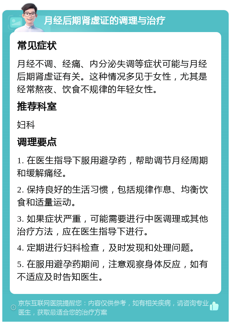 月经后期肾虚证的调理与治疗 常见症状 月经不调、经痛、内分泌失调等症状可能与月经后期肾虚证有关。这种情况多见于女性，尤其是经常熬夜、饮食不规律的年轻女性。 推荐科室 妇科 调理要点 1. 在医生指导下服用避孕药，帮助调节月经周期和缓解痛经。 2. 保持良好的生活习惯，包括规律作息、均衡饮食和适量运动。 3. 如果症状严重，可能需要进行中医调理或其他治疗方法，应在医生指导下进行。 4. 定期进行妇科检查，及时发现和处理问题。 5. 在服用避孕药期间，注意观察身体反应，如有不适应及时告知医生。