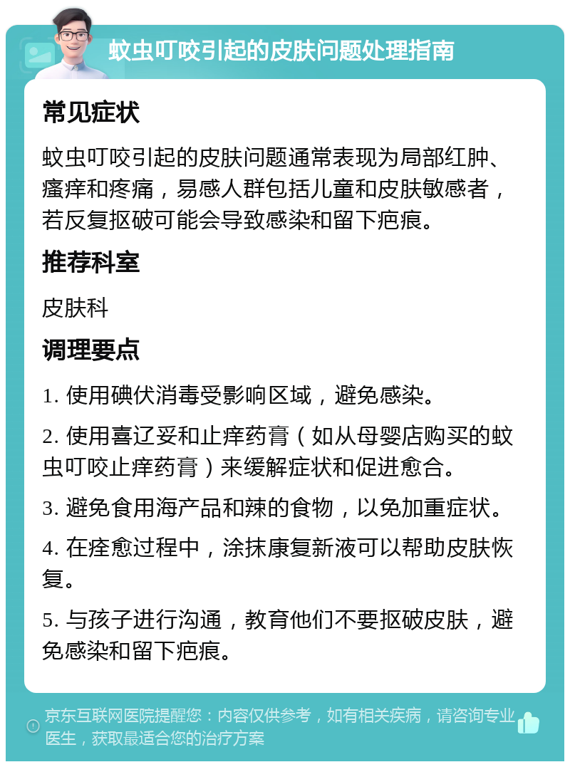 蚊虫叮咬引起的皮肤问题处理指南 常见症状 蚊虫叮咬引起的皮肤问题通常表现为局部红肿、瘙痒和疼痛，易感人群包括儿童和皮肤敏感者，若反复抠破可能会导致感染和留下疤痕。 推荐科室 皮肤科 调理要点 1. 使用碘伏消毒受影响区域，避免感染。 2. 使用喜辽妥和止痒药膏（如从母婴店购买的蚊虫叮咬止痒药膏）来缓解症状和促进愈合。 3. 避免食用海产品和辣的食物，以免加重症状。 4. 在痊愈过程中，涂抹康复新液可以帮助皮肤恢复。 5. 与孩子进行沟通，教育他们不要抠破皮肤，避免感染和留下疤痕。