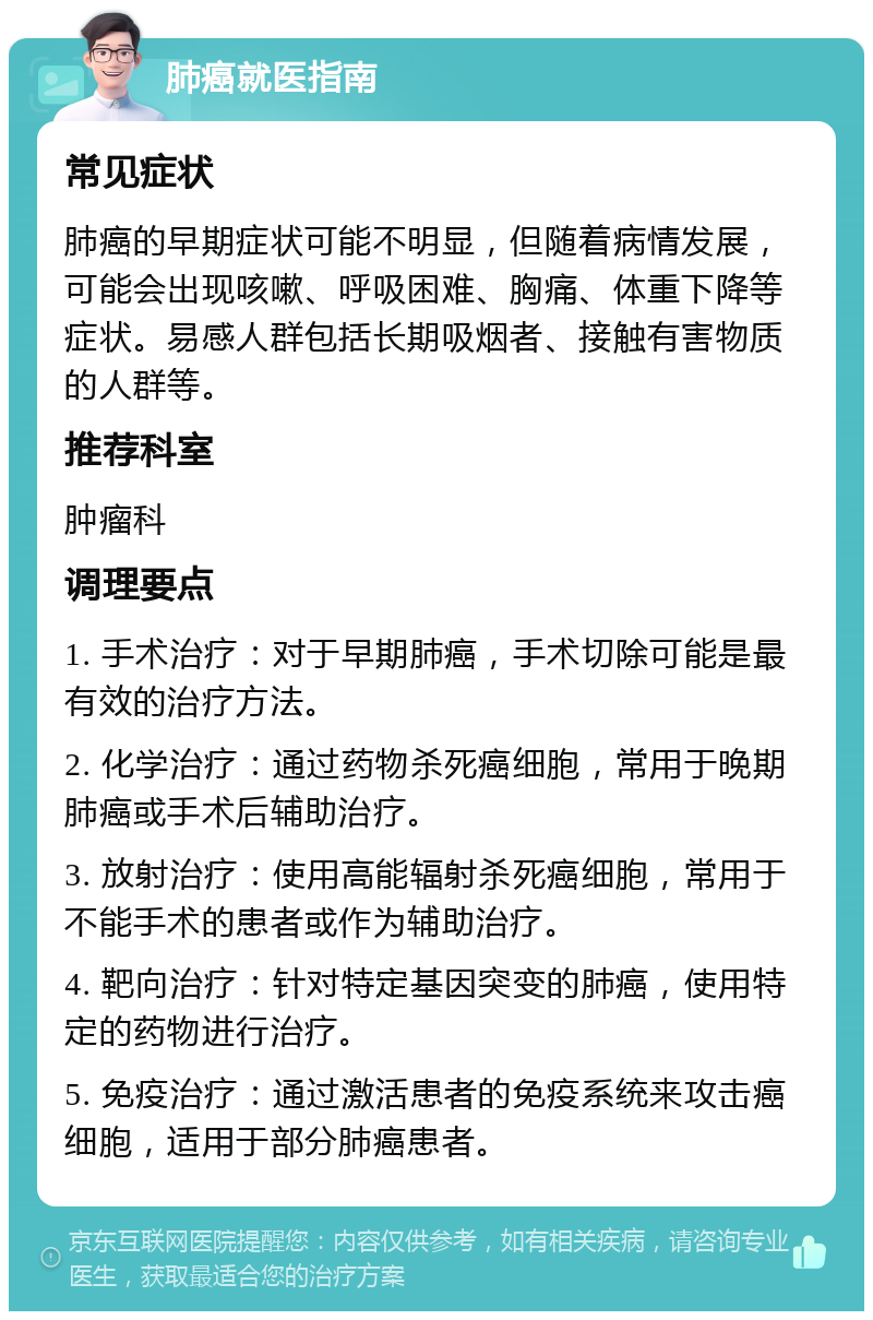 肺癌就医指南 常见症状 肺癌的早期症状可能不明显，但随着病情发展，可能会出现咳嗽、呼吸困难、胸痛、体重下降等症状。易感人群包括长期吸烟者、接触有害物质的人群等。 推荐科室 肿瘤科 调理要点 1. 手术治疗：对于早期肺癌，手术切除可能是最有效的治疗方法。 2. 化学治疗：通过药物杀死癌细胞，常用于晚期肺癌或手术后辅助治疗。 3. 放射治疗：使用高能辐射杀死癌细胞，常用于不能手术的患者或作为辅助治疗。 4. 靶向治疗：针对特定基因突变的肺癌，使用特定的药物进行治疗。 5. 免疫治疗：通过激活患者的免疫系统来攻击癌细胞，适用于部分肺癌患者。