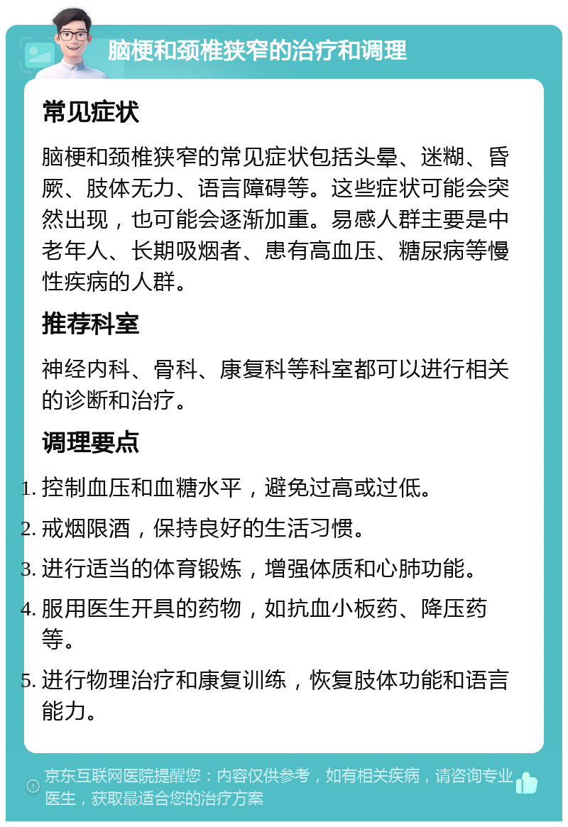 脑梗和颈椎狭窄的治疗和调理 常见症状 脑梗和颈椎狭窄的常见症状包括头晕、迷糊、昏厥、肢体无力、语言障碍等。这些症状可能会突然出现，也可能会逐渐加重。易感人群主要是中老年人、长期吸烟者、患有高血压、糖尿病等慢性疾病的人群。 推荐科室 神经内科、骨科、康复科等科室都可以进行相关的诊断和治疗。 调理要点 控制血压和血糖水平，避免过高或过低。 戒烟限酒，保持良好的生活习惯。 进行适当的体育锻炼，增强体质和心肺功能。 服用医生开具的药物，如抗血小板药、降压药等。 进行物理治疗和康复训练，恢复肢体功能和语言能力。