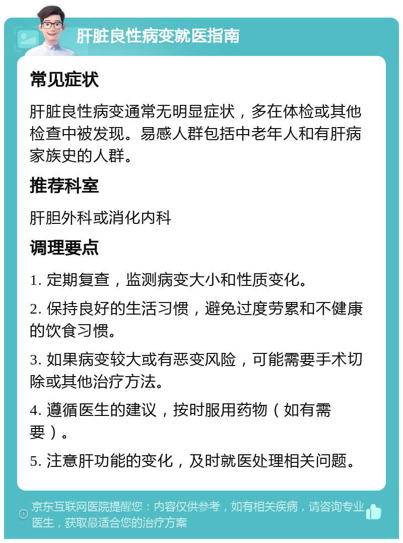 肝脏良性病变就医指南 常见症状 肝脏良性病变通常无明显症状，多在体检或其他检查中被发现。易感人群包括中老年人和有肝病家族史的人群。 推荐科室 肝胆外科或消化内科 调理要点 1. 定期复查，监测病变大小和性质变化。 2. 保持良好的生活习惯，避免过度劳累和不健康的饮食习惯。 3. 如果病变较大或有恶变风险，可能需要手术切除或其他治疗方法。 4. 遵循医生的建议，按时服用药物（如有需要）。 5. 注意肝功能的变化，及时就医处理相关问题。