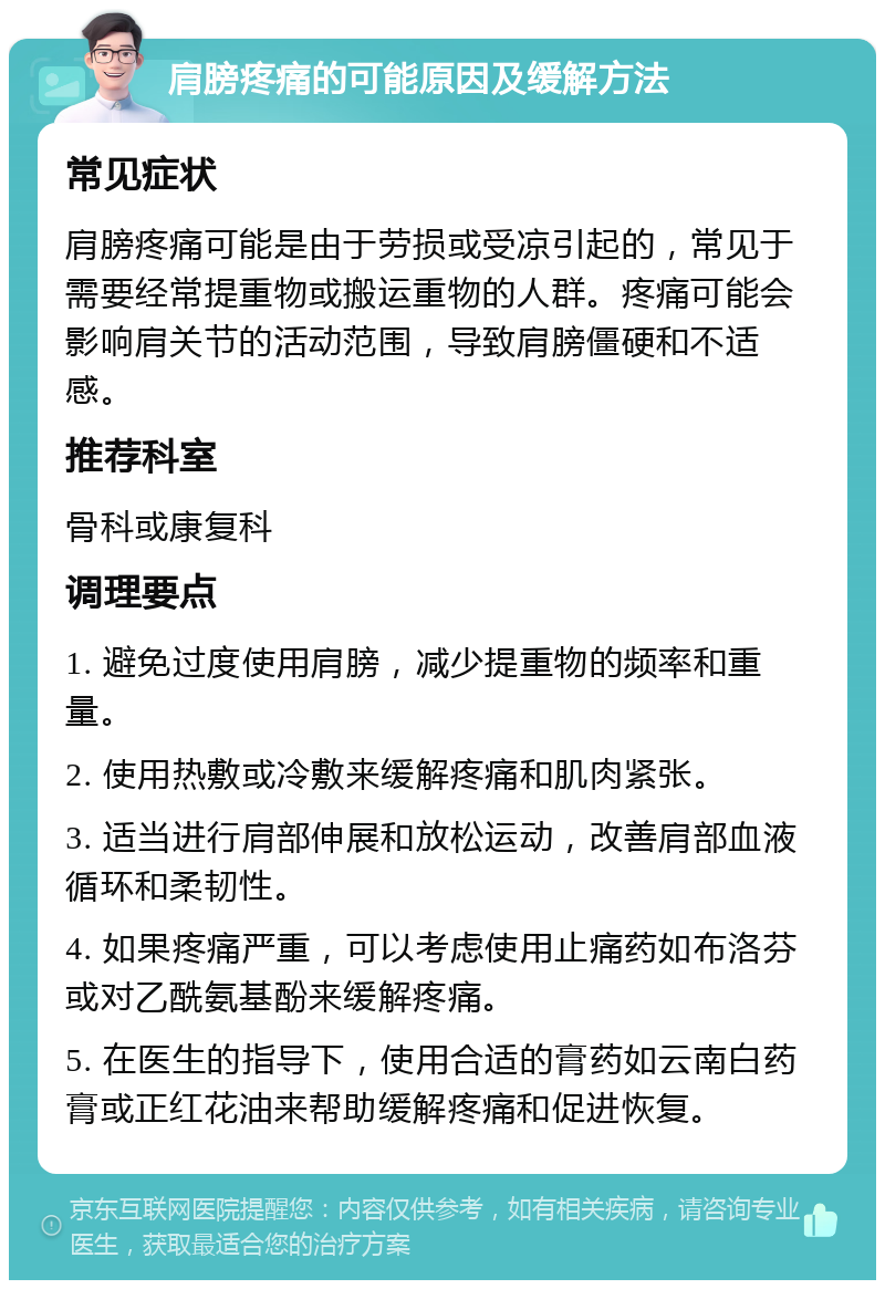 肩膀疼痛的可能原因及缓解方法 常见症状 肩膀疼痛可能是由于劳损或受凉引起的，常见于需要经常提重物或搬运重物的人群。疼痛可能会影响肩关节的活动范围，导致肩膀僵硬和不适感。 推荐科室 骨科或康复科 调理要点 1. 避免过度使用肩膀，减少提重物的频率和重量。 2. 使用热敷或冷敷来缓解疼痛和肌肉紧张。 3. 适当进行肩部伸展和放松运动，改善肩部血液循环和柔韧性。 4. 如果疼痛严重，可以考虑使用止痛药如布洛芬或对乙酰氨基酚来缓解疼痛。 5. 在医生的指导下，使用合适的膏药如云南白药膏或正红花油来帮助缓解疼痛和促进恢复。