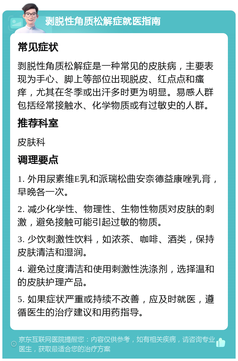 剥脱性角质松解症就医指南 常见症状 剥脱性角质松解症是一种常见的皮肤病，主要表现为手心、脚上等部位出现脱皮、红点点和瘙痒，尤其在冬季或出汗多时更为明显。易感人群包括经常接触水、化学物质或有过敏史的人群。 推荐科室 皮肤科 调理要点 1. 外用尿素维E乳和派瑞松曲安奈德益康唑乳膏，早晚各一次。 2. 减少化学性、物理性、生物性物质对皮肤的刺激，避免接触可能引起过敏的物质。 3. 少饮刺激性饮料，如浓茶、咖啡、酒类，保持皮肤清洁和湿润。 4. 避免过度清洁和使用刺激性洗涤剂，选择温和的皮肤护理产品。 5. 如果症状严重或持续不改善，应及时就医，遵循医生的治疗建议和用药指导。