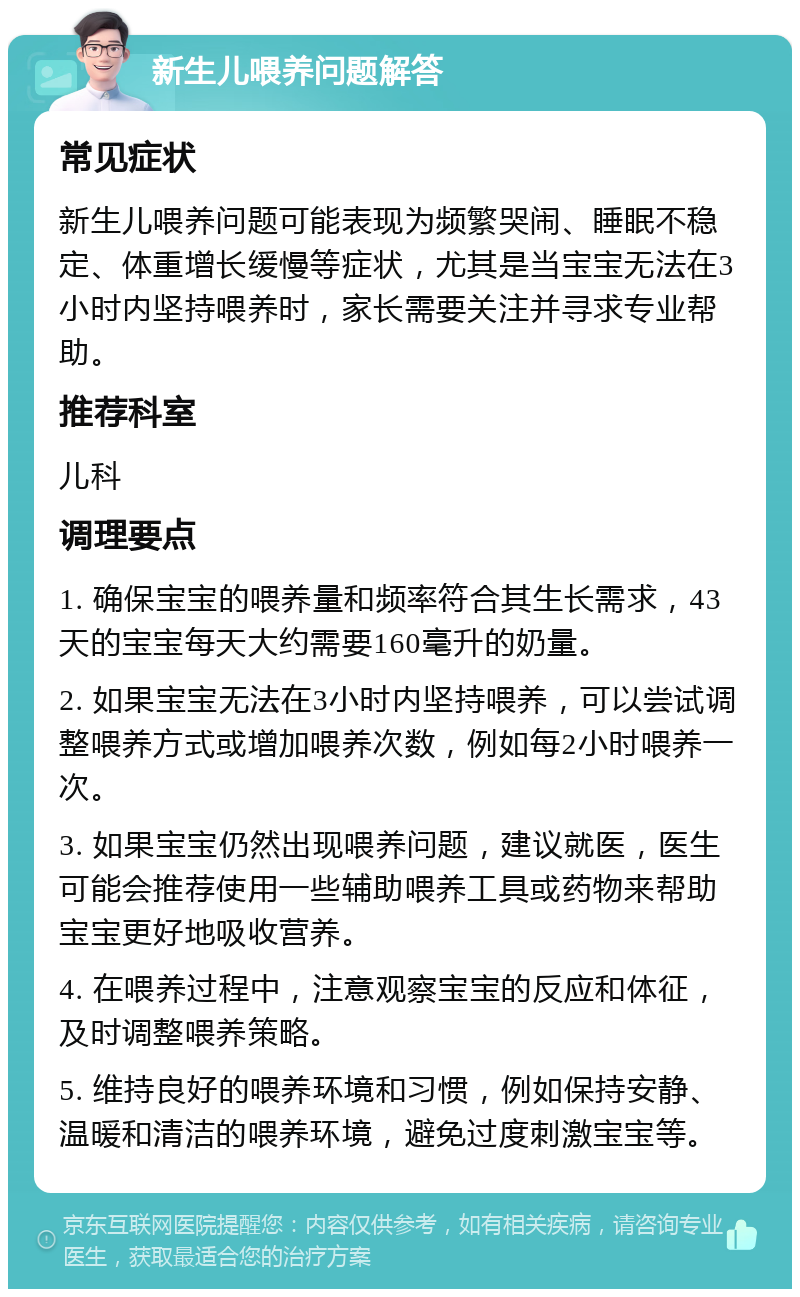 新生儿喂养问题解答 常见症状 新生儿喂养问题可能表现为频繁哭闹、睡眠不稳定、体重增长缓慢等症状，尤其是当宝宝无法在3小时内坚持喂养时，家长需要关注并寻求专业帮助。 推荐科室 儿科 调理要点 1. 确保宝宝的喂养量和频率符合其生长需求，43天的宝宝每天大约需要160毫升的奶量。 2. 如果宝宝无法在3小时内坚持喂养，可以尝试调整喂养方式或增加喂养次数，例如每2小时喂养一次。 3. 如果宝宝仍然出现喂养问题，建议就医，医生可能会推荐使用一些辅助喂养工具或药物来帮助宝宝更好地吸收营养。 4. 在喂养过程中，注意观察宝宝的反应和体征，及时调整喂养策略。 5. 维持良好的喂养环境和习惯，例如保持安静、温暖和清洁的喂养环境，避免过度刺激宝宝等。