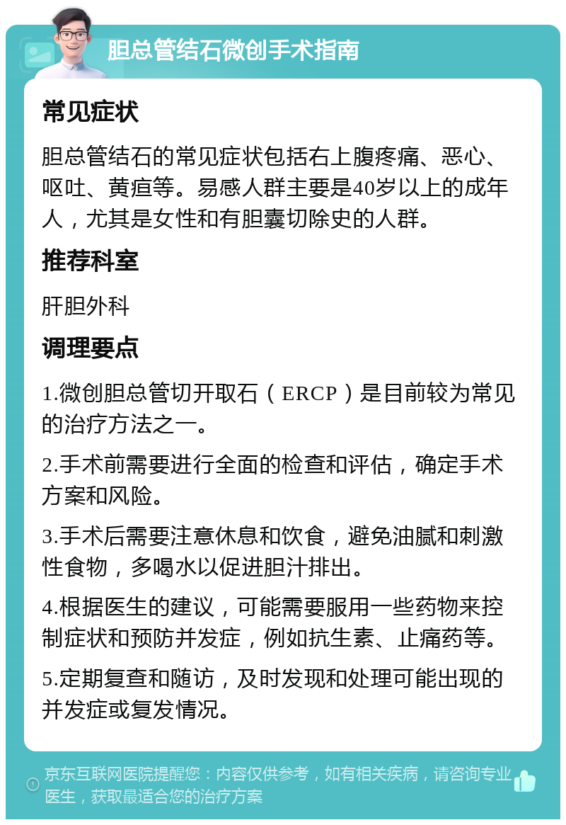 胆总管结石微创手术指南 常见症状 胆总管结石的常见症状包括右上腹疼痛、恶心、呕吐、黄疸等。易感人群主要是40岁以上的成年人，尤其是女性和有胆囊切除史的人群。 推荐科室 肝胆外科 调理要点 1.微创胆总管切开取石（ERCP）是目前较为常见的治疗方法之一。 2.手术前需要进行全面的检查和评估，确定手术方案和风险。 3.手术后需要注意休息和饮食，避免油腻和刺激性食物，多喝水以促进胆汁排出。 4.根据医生的建议，可能需要服用一些药物来控制症状和预防并发症，例如抗生素、止痛药等。 5.定期复查和随访，及时发现和处理可能出现的并发症或复发情况。