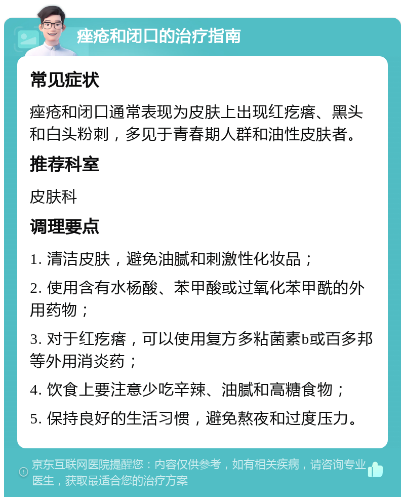 痤疮和闭口的治疗指南 常见症状 痤疮和闭口通常表现为皮肤上出现红疙瘩、黑头和白头粉刺，多见于青春期人群和油性皮肤者。 推荐科室 皮肤科 调理要点 1. 清洁皮肤，避免油腻和刺激性化妆品； 2. 使用含有水杨酸、苯甲酸或过氧化苯甲酰的外用药物； 3. 对于红疙瘩，可以使用复方多粘菌素b或百多邦等外用消炎药； 4. 饮食上要注意少吃辛辣、油腻和高糖食物； 5. 保持良好的生活习惯，避免熬夜和过度压力。