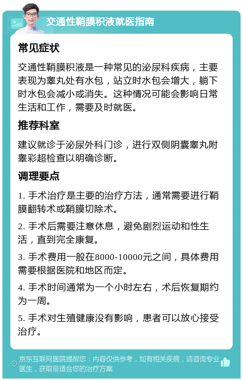 交通性鞘膜积液就医指南 常见症状 交通性鞘膜积液是一种常见的泌尿科疾病，主要表现为睾丸处有水包，站立时水包会增大，躺下时水包会减小或消失。这种情况可能会影响日常生活和工作，需要及时就医。 推荐科室 建议就诊于泌尿外科门诊，进行双侧阴囊睾丸附睾彩超检查以明确诊断。 调理要点 1. 手术治疗是主要的治疗方法，通常需要进行鞘膜翻转术或鞘膜切除术。 2. 手术后需要注意休息，避免剧烈运动和性生活，直到完全康复。 3. 手术费用一般在8000-10000元之间，具体费用需要根据医院和地区而定。 4. 手术时间通常为一个小时左右，术后恢复期约为一周。 5. 手术对生殖健康没有影响，患者可以放心接受治疗。