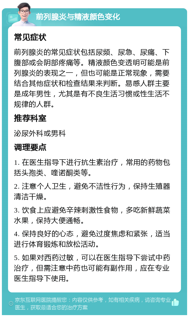 前列腺炎与精液颜色变化 常见症状 前列腺炎的常见症状包括尿频、尿急、尿痛、下腹部或会阴部疼痛等。精液颜色变透明可能是前列腺炎的表现之一，但也可能是正常现象，需要结合其他症状和检查结果来判断。易感人群主要是成年男性，尤其是有不良生活习惯或性生活不规律的人群。 推荐科室 泌尿外科或男科 调理要点 1. 在医生指导下进行抗生素治疗，常用的药物包括头孢类、喹诺酮类等。 2. 注意个人卫生，避免不洁性行为，保持生殖器清洁干燥。 3. 饮食上应避免辛辣刺激性食物，多吃新鲜蔬菜水果，保持大便通畅。 4. 保持良好的心态，避免过度焦虑和紧张，适当进行体育锻炼和放松活动。 5. 如果对西药过敏，可以在医生指导下尝试中药治疗，但需注意中药也可能有副作用，应在专业医生指导下使用。