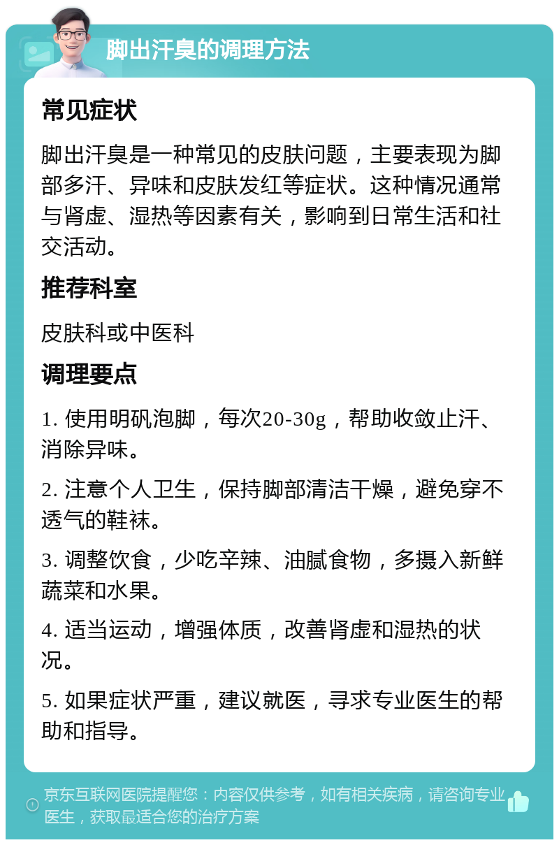 脚出汗臭的调理方法 常见症状 脚出汗臭是一种常见的皮肤问题，主要表现为脚部多汗、异味和皮肤发红等症状。这种情况通常与肾虚、湿热等因素有关，影响到日常生活和社交活动。 推荐科室 皮肤科或中医科 调理要点 1. 使用明矾泡脚，每次20-30g，帮助收敛止汗、消除异味。 2. 注意个人卫生，保持脚部清洁干燥，避免穿不透气的鞋袜。 3. 调整饮食，少吃辛辣、油腻食物，多摄入新鲜蔬菜和水果。 4. 适当运动，增强体质，改善肾虚和湿热的状况。 5. 如果症状严重，建议就医，寻求专业医生的帮助和指导。