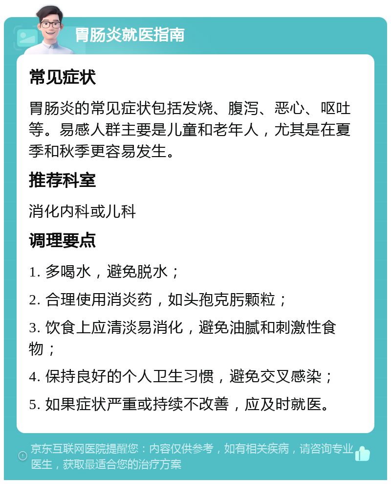 胃肠炎就医指南 常见症状 胃肠炎的常见症状包括发烧、腹泻、恶心、呕吐等。易感人群主要是儿童和老年人，尤其是在夏季和秋季更容易发生。 推荐科室 消化内科或儿科 调理要点 1. 多喝水，避免脱水； 2. 合理使用消炎药，如头孢克肟颗粒； 3. 饮食上应清淡易消化，避免油腻和刺激性食物； 4. 保持良好的个人卫生习惯，避免交叉感染； 5. 如果症状严重或持续不改善，应及时就医。