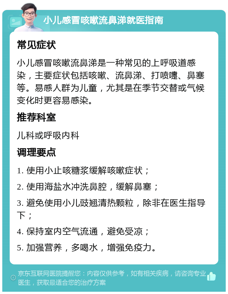 小儿感冒咳嗽流鼻涕就医指南 常见症状 小儿感冒咳嗽流鼻涕是一种常见的上呼吸道感染，主要症状包括咳嗽、流鼻涕、打喷嚏、鼻塞等。易感人群为儿童，尤其是在季节交替或气候变化时更容易感染。 推荐科室 儿科或呼吸内科 调理要点 1. 使用小止咳糖浆缓解咳嗽症状； 2. 使用海盐水冲洗鼻腔，缓解鼻塞； 3. 避免使用小儿豉翘清热颗粒，除非在医生指导下； 4. 保持室内空气流通，避免受凉； 5. 加强营养，多喝水，增强免疫力。